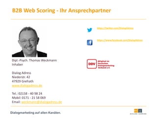 Dialogmarketing auf allen Kanälen.
B2B Web Scoring - Ihr Ansprechpartner
https://twitter.com/DialogAdress
https://www.facebook.com/DialogAdress
Dipl.-Psych. Thomas Weckmann
Inhaber
Dialog Adress
Niederstr. 42
47929 Grefrath
www.dialogadress.de
Tel.: 02158 - 40 98 24
Mobil: 0171 - 21 58 069
Email: weckmann@dialogadress.de
 