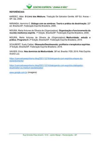 CENTRO ESPÍRITA “JOANA D’ARC”
Rua Ormindo Pires Amorim, 1516 – Jardim Marajó – Rondonópolis – MT
REFERÊNCIAS:
KARDEC, Allan. O Livro dos Médiuns. Tradução De Salvador Gentile. 85ª Ed. Araras –
SP: Ide, 2008.
MIRANDA, Hermínio C. Diálogo com as sombras: Teoria e prática da doutrinação. 22ª
ed. Brasília-DF: Federação Espírita Brasileira, 2006.
MOURA, Marta Antunes de Oliveira de (Organizadora). Organização e funcionamento da
reunião mediúnica espírita. 1ª Edição. Brasília/DF: Federação Espírita Brasileira, 2008.
MOURA, Marta Antunes de Oliveira de (Organizadora). Mediunidade: estudo e
prática. Programa II. 2ª Edição. Brasília/DF: Federação Espírita Brasileira, 2019.
SCHUBERT, Suely Caldas. Obsessão/Desobsessão: profilaxia e terapêutica espíritas.
3ª Edição. Brasília/DF: Federação Espírita Brasileira, 2018.
XAVIER, Chico. Nos domínios da Mediunidade. 36ª ed. Brasília: FEB, 2018. Pelo Espírito
André Luiz.
https://juancarlosespiritismo.blog/2021/12/16/dialogando-com-espiritos-etapas-do-
esclarecimento/
https://juancarlosespiritismo.blog/2021/12/14/dialogando-com-espiritos-dialogador-
doutrinador-ou-medium-esclarecedor/
www.google.com.br (imagens)
 