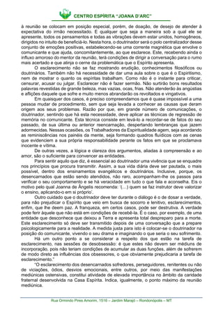 CENTRO ESPÍRITA “JOANA D’ARC”
Rua Ormindo Pires Amorim, 1516 – Jardim Marajó – Rondonópolis – MT
à reunião se colocam em posição especial, porém, de doação, de desejo de atender à
expectativa do irmão necessitado. E qualquer que seja a maneira sob a qual ele se
apresente, todos os pensamentos e todas as vibrações devem estar unidos, homogêneos,
dirigidos no intuito de beneficiá-lo. Nesta hora, o doutrinador será o polo centralizador desse
conjunto de emoções positivas, estabelecendo-se uma corrente magnética que envolve o
comunicante e que ajuda, concomitantemente, ao que esclarece. Este, recebendo ainda o
influxo amoroso do mentor da reunião, terá condições de dirigir a conversação para o rumo
mais acertado e que atinja o cerne da problemática que o Espírito apresenta.
O esclarecimento não se faz mostrando erudição, conhecimentos filosóficos ou
doutrinários. Também não há necessidade de dar uma aula sobre o que é o Espiritismo,
nem de mostrar o quanto os espíritas trabalham. Como não é o instante para criticar,
censurar, acusar ou julgar. Esclarecer não é fazer sermão. Não surtirão bons resultados
palavras revestidas de grande beleza, mas vazias, ocas, frias. Não atenderão às angústias
e aflições daquele que sofre e muito menos abrandarão os revoltados e vingativos.
Em quaisquer dos casos, é preciso compreendamos que é quase impossível a uma
pessoa mudar de procedimento, sem que seja levada a conhecer as causas que deram
origem aos seus problemas. Razão por que, em grande número de comunicações, o
doutrinador, sentindo que há esta necessidade, deve aplicar as técnicas de regressão de
memória no comunicante. Esta técnica consiste em levá-lo a recordar-se de fatos do seu
passado, de sua última ou anterior reencarnação, despertando lembranças que jazem
adormecidas. Nessas ocasiões, os Trabalhadores da Espiritualidade agem, seja acordando
as reminiscências nos painéis da mente, seja formando quadros fluídicos com as cenas
que evidenciem a sua própria responsabilidade perante os fatos em que se proclamava
inocente e vítima.
De outras vezes, a lógica e clareza dos argumentos, aliadas à compreensão e ao
amor, são o suficiente para convencer as entidades.
Para sentir aquilo que diz, é essencial ao doutrinador uma vivência que se enquadre
nos princípios que procura transmitir. Assim, a sua vida diária deve ser pautada, o mais
possível, dentro dos ensinamentos evangélicos e doutrinários. Inclusive, porque, os
desencarnados que estão sendo atendidos, não raro, acompanham-lhe os passos para
verificar o seu comportamento e se há veracidade em tudo o que fala e aconselha. Eis o
motivo pelo qual Joanna de Ângelis recomenda: ‘(…) quem se faz instrutor deve valorizar
o ensino, aplicando-o em si próprio’.
Outro cuidado que o doutrinador deve ter durante o diálogo é o de dosar a verdade,
para não prejudicar o Espírito que veio em busca de socorro e lenitivo, esclarecimentos,
enfim, que lhe deem paz. A franqueza, em certos casos, pode ser destrutiva. A verdade
pode ferir àquele que não está em condições de recebê-la. É o caso, por exemplo, de uma
entidade que desconhece que deixou a Terra e apresenta total despreparo para a morte.
Este esclarecimento só deve ser transmitido depois de uma conversação que a prepare
psicologicamente para a realidade. A medida justa para isto é colocar-se o doutrinador na
posição do comunicante, vivendo o seu drama e imaginando o que seria o seu sofrimento.
Há um outro ponto a se considerar a respeito dos que estão na tarefa de
esclarecimento, nas sessões de desobsessão: é que estes não devem ser médiuns de
incorporação, pois não teriam condições de acumular as duas funções, além de sofrerem
de modo direto as influências dos obsessores, o que obviamente prejudicaria a tarefa de
esclarecimento.”
“O esclarecimento dos desencarnados sofredores, perseguidores, renitentes ou não
de viciações, ódios, desvios emocionais, entre outros, por meio das manifestações
mediúnicas ostensivas, constitui atividade de elevada importância no âmbito da caridade
fraternal desenvolvida na Casa Espírita. Indica, igualmente, o ponto máximo da reunião
mediúnica.
 