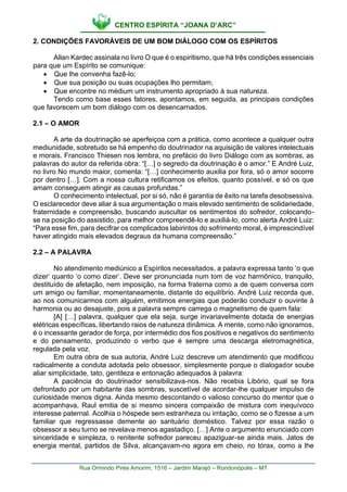 CENTRO ESPÍRITA “JOANA D’ARC”
Rua Ormindo Pires Amorim, 1516 – Jardim Marajó – Rondonópolis – MT
2. CONDIÇÕES FAVORÁVEIS DE UM BOM DIÁLOGO COM OS ESPÍRITOS
Allan Kardec assinala no livro O que é o espiritismo, que há três condições essenciais
para que um Espírito se comunique:
• Que lhe convenha fazê-lo;
• Que sua posição ou suas ocupações lho permitam;
• Que encontre no médium um instrumento apropriado à sua natureza.
Tendo como base esses fatores, apontamos, em seguida, as principais condições
que favorecem um bom diálogo com os desencarnados.
2.1 – O AMOR
A arte da doutrinação se aperfeiçoa com a prática, como acontece a qualquer outra
mediunidade, sobretudo se há empenho do doutrinador na aquisição de valores intelectuais
e morais. Francisco Thiesen nos lembra, no prefácio do livro Diálogo com as sombras, as
palavras do autor da referida obra: “[…] o segredo da doutrinação é o amor.” E André Luiz,
no livro No mundo maior, comenta: “[…] conhecimento auxilia por fora, só o amor socorre
por dentro […]. Com a nossa cultura retificamos os efeitos, quanto possível, e só os que
amam conseguem atingir as causas profundas.”
O conhecimento intelectual, por si só, não é garantia de êxito na tarefa desobsessiva.
O esclarecedor deve aliar à sua argumentação o mais elevado sentimento de solidariedade,
fraternidade e compreensão, buscando auscultar os sentimentos do sofredor, colocando-
se na posição do assistido, para melhor compreendê-lo e auxiliá-lo, como alerta André Luiz:
“Para esse fim, para decifrar os complicados labirintos do sofrimento moral, é imprescindível
haver atingido mais elevados degraus da humana compreensão.”
2.2 – A PALAVRA
No atendimento mediúnico a Espíritos necessitados, a palavra expressa tanto ‘o que
dizer’ quanto ‘o como dizer’. Deve ser pronunciada num tom de voz harmônico, tranquilo,
destituído de afetação, nem imposição, na forma fraterna como a de quem conversa com
um amigo ou familiar, momentaneamente, distante do equilíbrio. André Luiz recorda que,
ao nos comunicarmos com alguém, emitimos energias que poderão conduzir o ouvinte à
harmonia ou ao desajuste, pois a palavra sempre carrega o magnetismo de quem fala:
[A] […] palavra, qualquer que ela seja, surge invariavelmente dotada de energias
elétricas específicas, libertando raios de natureza dinâmica. A mente, como não ignoramos,
é o incessante gerador de força, por intermédio dos fios positivos e negativos do sentimento
e do pensamento, produzindo o verbo que é sempre uma descarga eletromagnética,
regulada pela voz.
Em outra obra de sua autoria, André Luiz descreve um atendimento que modificou
radicalmente a conduta adotada pelo obsessor, simplesmente porque o dialogador soube
aliar simplicidade, tato, gentileza e entonação adequados à palavra:
A paciência do doutrinador sensibilizava-nos. Não recebia Libório, qual se fora
defrontado por um habitante das sombras, suscetível de acordar-lhe qualquer impulso de
curiosidade menos digna. Ainda mesmo descontando o valioso concurso do mentor que o
acompanhava, Raul emitia de si mesmo sincera compaixão de mistura com inequívoco
interesse paternal. Acolhia o hóspede sem estranheza ou irritação, como se o fizesse a um
familiar que regressasse demente ao santuário doméstico. Talvez por essa razão o
obsessor a seu turno se revelava menos agastadiço. […] Ante o argumento enunciado com
sinceridade e simpleza, o renitente sofredor pareceu apaziguar-se ainda mais. Jatos de
energia mental, partidos de Silva, alcançavam-no agora em cheio, no tórax, como a lhe
 