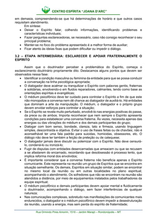 CENTRO ESPÍRITA “JOANA D’ARC”
Rua Ormindo Pires Amorim, 1516 – Jardim Marajó – Rondonópolis – MT
em demasia, compreendendo-se que há determinações de horário e que outros casos
requisitam atendimento.
Em síntese:
• Deixar o Espírito falar, colhendo informações, identificando problemas e
características individuais;
• Fazer perguntas esclarecedoras, se necessário, caso não consiga reconhecer o seu
principal problema;
• Manter-se no foco do problema apresentado é a melhor forma de auxiliar;
• Ficar atento às ideias fixas que podem dificultar ou impedir o diálogo.
3.2 – ETAPA INTERMEDIÁRIA: ESCLARECER E APOIAR FRATERNALMENTE O
ESPÍRITO
Assim que o doutrinador perceber a problemática do Espírito, começa o
esclarecimento doutrinário propriamente dito. Destacamos alguns pontos que devem ser
observados nessa fase:
• Identificar a condição masculina ou feminina da entidade para que se possa conduzir
a conversação na linha psicológica apropriada;
• O dialogador deve acalmar ou tranquilizar o Espírito com palavras gentis, fraternas
e solidárias, envolvendo-o em fluidos reparadores, calmantes, tendo como base as
orientações espíritas e evangélicas;
• O médium psicofônico deve ter cuidado para controlar o Espírito a fim de que este
não monopolize a conversa nem dê chance ao dialogador de auxiliá-lo. Há entidades
que dominam a arte da manipulação. O médium, o dialogador e o próprio grupo
devem envidar esforços para controlar a situação;
• Se o Espírito se revela muito perturbado, envolvê-lo nas energias positivas do passe,
da prece ou de ambos. Importa reconhecer que nem sempre o Espírito apresenta
condições para estabelecer uma conversa fraterna. Às vezes, necessita apenas das
energias ou das vibrações do médium e dos demais participantes do grupo;
• Dialogar com bom senso, bondade, clareza, tato e firmeza, usando linguagem
simples, descontraída e objetiva. Evitar o uso de frases feitas ou de chavões; não é
aconselhável ter uma fala padrão para suicidas, homicidas, obsessores, etc. O
diálogo não deve ter também a feição de preleção ou de catequese;
• O dialogador jamais deve discutir ou polemizar com o Espírito. Não deve censurá-
lo, condená-lo ou ironizá-lo;
• Fugir de disputas com entidades desencarnadas que ameacem ou que se recusem
a se afastarem do encarnado, recordando que desobsessão é processo lento, que
implica reforma moral dos envolvidos;
• É importante considerar que a conversa fraterna não beneficia apenas o Espírito
comunicante. Este representa na reunião um grupo de Espíritos que se encontra em
situação semelhante. Os demais, Espíritos em situação similar, podem se encontrar
no mesmo local da reunião ou em outras localidades no plano espiritual,
acompanhando o atendimento. Os sofredores que não se encontram na reunião são
atendidos a distância, por meio de equipamentos instalados pelos trabalhadores da
equipe espiritual;
• O médium psicofônico e demais participantes devem apoiar mental e fluidicamente
o doutrinador, acompanhando o diálogo, sem fazer interferências de qualquer
natureza;
• Nas comunicações complexas, sobretudo nas manifestações de comunicantes mais
endurecidos, o dialogador e o médium psicofônico devem impedir a desestruturação
da reunião, usando a energia, mas sem perda do espírito de fraternidade;
 