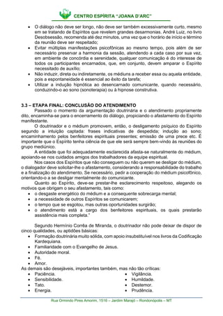 CENTRO ESPÍRITA “JOANA D’ARC”
Rua Ormindo Pires Amorim, 1516 – Jardim Marajó – Rondonópolis – MT
• O diálogo não deve ser longo, não deve ser também excessivamente curto, mesmo
em se tratando de Espíritos que revelem grandes desarmonias. André Luiz, no livro
Desobsessão, recomenda até dez minutos, uma vez que o horário de início e término
da reunião deve ser respeitado;
• Evitar múltiplas manifestações psicofônicas ao mesmo tempo, pois além de ser
necessário preservar a harmonia da sessão, atendendo a cada caso por sua vez,
em ambiente de concórdia e serenidade, qualquer comunicação é do interesse de
todos os participantes encarnados, que, em conjunto, devem amparar o Espírito
necessitado de auxílio;
• Não induzir, direta ou indiretamente, os médiuns a receber essa ou aquela entidade,
pois a espontaneidade é essencial ao êxito da tarefa;
• Utilizar a indução hipnótica ao desencarnado comunicante, quando necessário,
conduzindo-o ao sono (sonoterapia) ou à hipnose construtiva.
3.3 – ETAPA FINAL: CONCLUSÃO DO ATENDIMENTO
Passado o momento da argumentação doutrinária e o atendimento propriamente
dito, encaminha-se para o encerramento do diálogo, propiciando o afastamento do Espírito
manifestante.
O doutrinador e o médium promovem, então, o desligamento psíquico do Espírito
segundo a intuição captada: frases indicativas de despedida; indução ao sono;
encaminhamento pelos benfeitores espirituais presentes; emissão de uma prece etc. É
importante que o Espírito tenha ciência de que ele será sempre bem-vindo às reuniões do
grupo mediúnico.
A entidade que foi adequadamente esclarecida afasta-se naturalmente do médium,
apoiando-se nos cuidados amigos dos trabalhadores da equipe espiritual.
Nos casos dos Espíritos que não conseguem ou não querem se desligar do médium,
o dialogador deve solicitar-lhe o afastamento, considerando a responsabilidade do trabalho
e a finalização do atendimento. Se necessário, pedir a cooperação do médium psicofônico,
orientando-o a se desligar mentalmente do comunicante.
Quanto ao Espírito, deve-se prestar-lhe esclarecimento respeitoso, alegando os
motivos que obrigam o seu afastamento, tais como:
• o desgaste energético do médium e a consequente sobrecarga mental;
• a necessidade de outros Espíritos se comunicarem;
• o tempo que se esgotou, mas outras oportunidades surgirão;
• o atendimento está a cargo dos benfeitores espirituais, os quais prestarão
assistência mais completa.”
Segundo Hermínio Corrêa de Miranda, o doutrinador não pode deixar de dispor de
cinco qualidades, ou aptidões básicas:
• Formação doutrinária muito sólida, com apoio insubstituível nos livros da Codificação
Kardequiana.
• Familiaridade com o Evangelho de Jesus.
• Autoridade moral.
• Fé.
• Amor.
As demais são desejáveis, importantes também, mas não tão críticas:
• Paciência.
• Sensibilidade.
• Tato.
• Energia.
• Vigilância.
• Humildade.
• Destemor.
• Prudência.
 