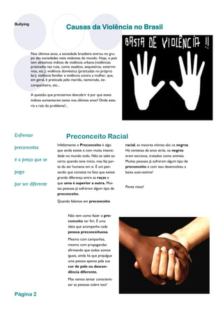 Bullying
                                  Causas da Violência no Brasil


           Nos últimos anos, a sociedade brasileira entrou no gru-
           po das sociedades mais violentas do mundo. Hoje, o país
           tem altíssimos índices de violência urbana (violências
           praticadas nas ruas, como assaltos, sequestros, extermí-
           nios, etc.); violência doméstica (praticadas no próprio
           lar); violência familiar e violência contra a mulher, que,
           em geral, é praticada pelo marido, namorado, ex-
           companheiro, etc...

           A questão que precisamos descobrir é por que esses
           índices aumentaram tanto nos últimos anos? Onde esta-
           ria a raiz do problema?...




Enfrentar                         Preconceito Racial
                            Infelizmente o Preconceito é algo           racial, as maiores vítimas são os negros.
preconceitos                que ainda existe e com muita intensi-       Há centenas de anos atrás, os negros
                            dade no mundo todo. Não se sabe ao          eram escravos, tratados como animais.
é o preço que se            certo quando teve início, mas faz par-      Muitas pessoas já sofreram algum tipo de
                            te do ser humano em si. É um pen-           preconceito e com isso desenvolveu a
paga                        sando que consiste no fato que existe       baixa auto-estima!
                            grande diferença entre as raças e
por ser diferente           que uma é superior a outra. Mui-
                                                                        Pense nisso!
                            tas pessoas já sofreram algum tipo de
                            preconceito.
                            Quando falamos em preconceito


                                    Não tem como fazer o pre-
                                    conceito ter fim. É uma
                                    ideia que acompanha cada
                                    pessoa preconceituosa.
                                    Mesmo com campanhas,
                                    mesmo com propagandas
                                    afirmando que todos somos
                                    iguais, ainda há que prejulgue
                                    uma pessoa apenas pela sua
                                    cor de pele ou descen-
                                    dência diferente.
                                    Mas vamos tentar conscienti-
                                    zar as pessoas sobre isso!

Página 2
 