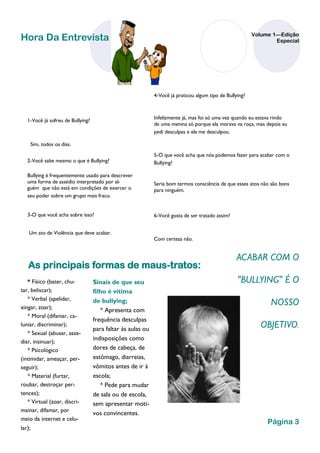 Volume 1—Edição
Hora Da Entrevista                                                                                                Especial




                                                             4-Você já praticou algum tipo de Bullying?



                                                             Infelizmente já, mas foi só uma vez quando eu estava rindo
   1-Você já sofreu de Bullying?
                                                             de uma menina só porque ela morava na roça, mas depois eu
                                                             pedi desculpas e ela me desculpou.

    Sim, todos os dias.
                                                             5-O que você acha que nós podemos fazer para acabar com o
   2-Você sabe mesmo o que é Bullying?                       Bullying?

   Bullying é frequentemente usado para descrever
   uma forma de assédio interpretado por al-                 Seria bom termos consciência de que esses atos não são bons
   guém que não está em condições de exercer o               para ninguém.
   seu poder sobre um grupo mais fraco.


   3-O que você acha sobre isso?                             6-Você gosta de ser tratado assim?


    Um ato de Violência que deve acabar.
                                                             Com certeza não.


                                                                                                   ACABAR COM O
   As principais formas de maus-tratos:
   * Físico (bater, chu-           Sinais de que seu                                               "BULLYING" É O
tar, beliscar);                    filho é vítima
   * Verbal (apelidar,
xingar, zoar);
                                   de bullying;                                                                 NOSSO
                                      * Apresenta com
   * Moral (difamar, ca-
                                   frequência desculpas
luniar, discriminar);
                                   para faltar às aulas ou                                                   OBJETIVO.
   * Sexual (abusar, asse-
                                   indisposições como
diar, insinuar);
   * Psicológico                   dores de cabeça, de
(intimidar, ameaçar, per-          estômago, diarreias,
seguir);                           vômitos antes de ir à
   * Material (furtar,             escola;
roubar, destroçar per-                * Pede para mudar
tences);                           de sala ou de escola,
   * Virtual (zoar, discri-        sem apresentar moti-
mainar, difamar, por
                                   vos convincentes.
meio da internet e celu-
                                                                                                               Página 3
lar);
 