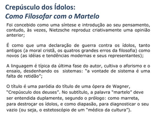 Crepúsculo dos Ídolos:
Como Filosofar com o Martelo
Foi concebido como uma síntese e introdução ao seu pensamento,
contudo, às vezes, Nietzsche reproduz criativamente uma opinião
anterior;
É como que uma declaração de guerra contra os ídolos, tanto
antigos (a moral cristã, os quatros grandes erros da filosofia) como
novos (as idéias e tendências modernas e seus representantes);
A linguagem é típica da última fase do autor, cultiva o aforismo e o
ensaio, desdenhando os sistemas: “a vontade de sistema é uma
falta de retidão”;
O título é uma paródia do título de uma ópera de Wagner,
“Crepúsculo dos deuses”. No subtítulo, a palavra “martelo” deve
ser entendida duplamente, segundo o prólogo: como marreta,
para destroçar os ídolos, e como diapasão, para diagnosticar o seu
vazio (ou seja, o estetoscópio de um “médico da cultura”).
 