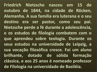 Friedrich Nietzsche nasceu em 15 de
outubro de 1844, na cidade de Röcken,
Alemanha. A sua família era luterana e o seu
destino era ser pastor, como seu pai.
Nietzsche perde a fé durante a adolescência,
e os estudos de filologia combatem com o
que aprendeu sobre teologia. Durante os
seus estudos na universidade de Leipzig, a
sua vocação filosófica cresce. Foi um aluno
brilhante, dotado de sólida formação
clássica, e aos 25 anos é nomeado professor
de Filologia na universidade de Basiléia.
 