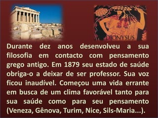 Durante dez anos desenvolveu a sua
filosofia em contacto com pensamento
grego antigo. Em 1879 seu estado de saúde
obriga-o a deixar de ser professor. Sua voz
ficou inaudível. Começou uma vida errante
em busca de um clima favorável tanto para
sua saúde como para seu pensamento
(Veneza, Gênova, Turim, Nice, Sils-Maria...).
 