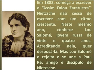 Em 1882, começa a escrever
o “Assim Falou Zaratustra”.
Nietzsche não cessa de
escrever com um ritmo
crescente. Neste mesmo
ano, conhece Lou
Salomé, jovem russa de
vinte e quatro anos.
Acreditando nela, quer
desposá-la. Mas Lou Salomé
o rejeita e se une a Paul
Ré, amigo e discípulo de
Nietzsche.
 