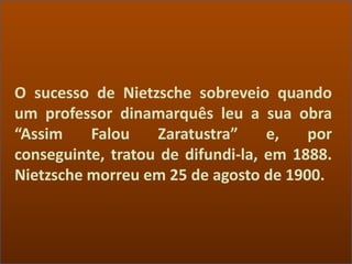 O sucesso de Nietzsche sobreveio quando
um professor dinamarquês leu a sua obra
“Assim Falou Zaratustra” e, por
conseguinte, tratou de difundi-la, em 1888.
Nietzsche morreu em 25 de agosto de 1900.
 