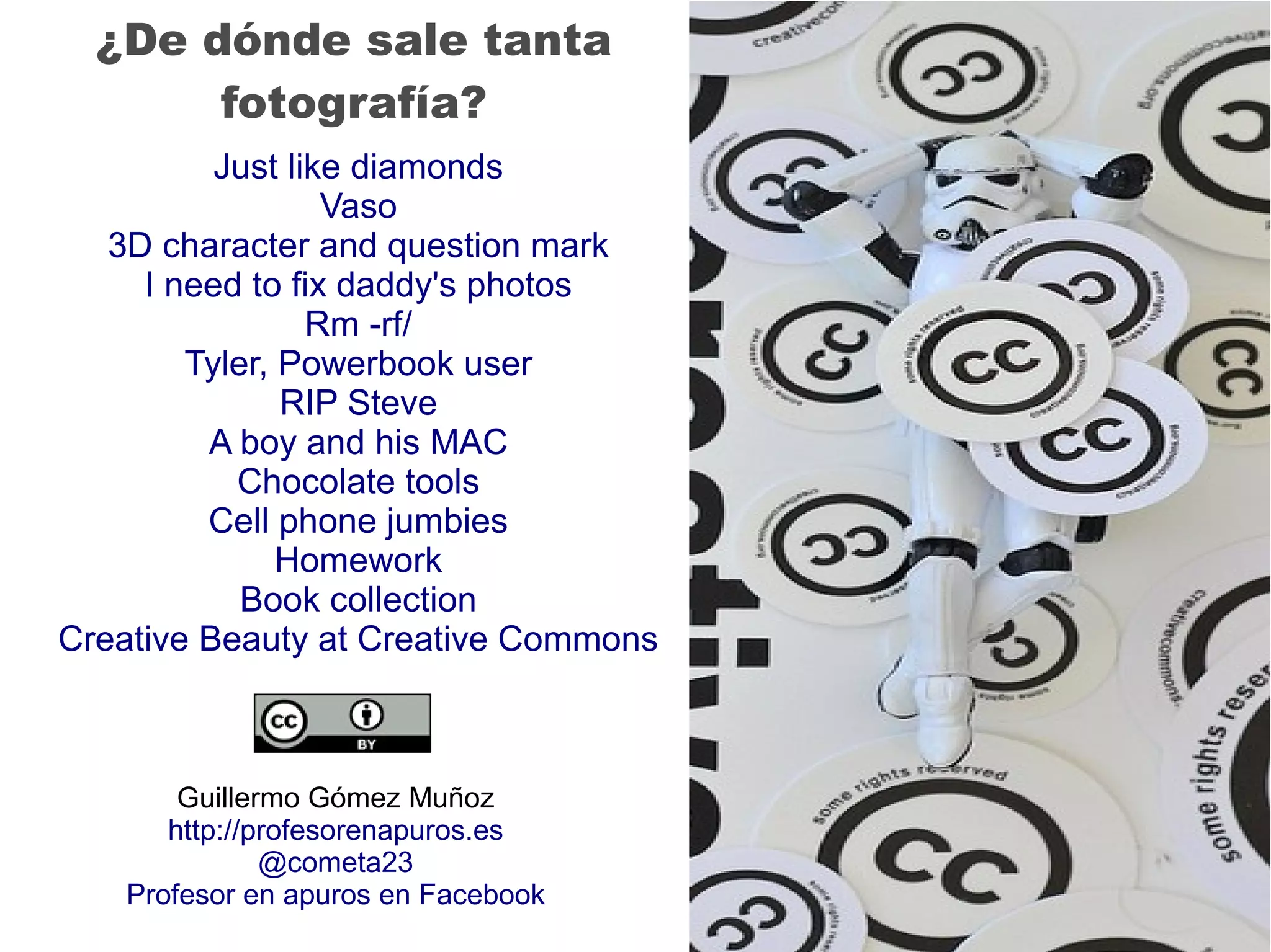 Just like diamonds
Vaso
3D character and question mark
I need to fix daddy's photos
Rm -rf/
Tyler, Powerbook user
RIP Steve
A boy and his MAC
Chocolate tools
Cell phone jumbies
Homework
Book collection
Creative Beauty at Creative Commons
¿De dónde sale tanta
fotografía?
Guillermo Gómez Muñoz
http://profesorenapuros.es
@cometa23
Profesor en apuros en Facebook