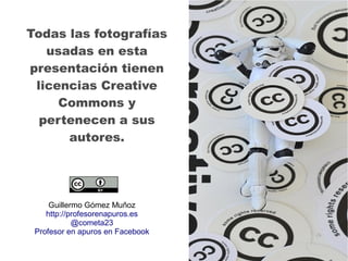 Todas las fotografías
usadas en esta
presentación tienen
licencias Creative
Commons y
pertenecen a sus
autores.
Guillermo Gómez Muñoz
http://profesorenapuros.es
@cometa23
Profesor en apuros en Facebook
 