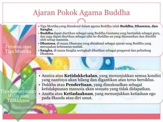 Ajaran Pokok Agama Buddha
                   • Tiga Mustika yang dimaksud dalam agama Buddha ialah Buddha, Dhamma, dan
                     Sangha.
                   • Buddha dapat diartikan sebagai sang Buddha Gautama yang bertindak sebagai guru,
                     dan juga dapat diartikan sebagai sifat ke-Buddha-an yang ditanamkan dan dimiliki
                     oleh setiap manusia.
                   • Dhamma, di mana Dhamma yang dimaksud sebagai ajaran sang Buddha yang
  Triratna atau      merupakan kebenaran mutlak.
  Tiga Mustika     • Sangha, di mana Sangha seringkali dikaitkan sebagai pengawal dan pelindung
                     Dhamma.




                 • Annica atau Ketidakkekalan, yang menunjukkan semua kondisi
                   yang nantinya akan hilang dan digantikan atau terus bersiklus.
                 • Dukkha atau Penderitaan, yang dimaksudkan sebagai
                   ketidakpuasan manusia akan sesuatu yang tidak didapatkan.
Tiga Kesunyataan
                 • Anatta atau Ketiadaakuan, yang menunjukkan ketiadaan ego
   Mulia atau      pada Skanda atau diri umat.
   Tilakkhana
 