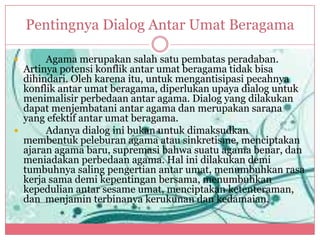 Pentingnya Dialog Antar Umat Beragama

      Agama merupakan salah satu pembatas peradaban.
  Artinya potensi konflik antar umat beragama tidak bisa
  dihindari. Oleh karena itu, untuk mengantisipasi pecahnya
  konflik antar umat beragama, diperlukan upaya dialog untuk
  menimalisir perbedaan antar agama. Dialog yang dilakukan
  dapat menjembatani antar agama dan merupakan sarana
  yang efektif antar umat beragama.
      Adanya dialog ini bukan untuk dimaksudkan
  membentuk peleburan agama atau sinkretisme, menciptakan
  ajaran agama baru, supremasi bahwa suatu agama benar, dan
  meniadakan perbedaan agama. Hal ini dilakukan demi
  tumbuhnya saling pengertian antar umat, menumbuhkan rasa
  kerja sama demi kepentingan bersama, menumbuhkan
  kepedulian antar sesame umat, menciptakan ketenteraman,
  dan menjamin terbinanya kerukunan dan kedamaian.
 