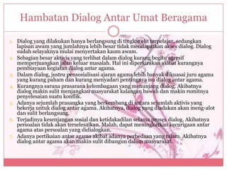 Hambatan Dialog Antar Umat Beragama

1. Dialog yang dilakukan hanya berlangsung di tingkat elit terpelajar, sedangkan
     lapisan awam yang jumlahnya lebih besar tidak mendapatkan akses dialog. Dialog
     sudah selayaknya mulai menyertakan kaum awam.
2.   Sebagian besar aktivis yang terlibat dalam dialog kurang begitu agresif
     memperjuangkan jalan keluar masalah. Hal ini diperkirakan akibat kurangnya
     pembiayaan kegiatan dialog antar agama.
3.   Dalam dialog, justru pensosialisasi ajaran agama lebih banyak dikuasai juru agama
     yang kurang paham dan kurang menyadari pentingnya isu dialog antar agama.
4.   Kurangnya sarana prasarana kelembagaan yang menunjang dialog. Akibatnya
     dialog makin sulit menjangkau masyarakat kalangan bawah dan makin rumitnya
     penyelesaian suatu konflik.
5.   Adanya sejumlah prasangka yang berkembang di antara sejumlah aktivis yang
     bekerja untuk dialog antar agama. Akibatnya, dialog yang diadakan akan meng-alot
     dan sulit berlangsung.
6.   Terjadinya kesenjangan sosial dan ketidakadilan selama proses dialog. Akibatnya
     persoalan tidak akan terselesaikan. Malah, dapat meningkatkan kecurigaan antar
     agama atas persoalan yang didialogkan.
7.   Adanya pertikaian antar agama akibat adanya perbedaan yang tajam. Akibatnya
     dialog antar agama akan makin sulit dibangun dalam masyarakat.
 