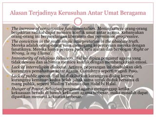 Alasan Terjadinya Kerusuhan Antar Umat Beragama

 The increase of conservative fundamentalism. Meningkatnya orang-orang
    berpikiran radikal dapat memicu konflik umat antar agama. Kebanyakan
    orang-orang ini berpandangan liberalism dan permissive progressive.
   The conviction in the multi single interpretation in the absolute truth.
    Mereka adalah orang-orang yang memegang kepercayaan mereka dengan
    fanatiknya. Mereka hanya percaya pada satu ajaran dan berslogan „Right or
    Wrong, is my Ulama‟.
   Immaturity of religious followers. Hal ini dipicu penganut agama yang
    tidak dewasa dan akhirnya memicu konflik dengan membangkitkan emosi.
   Lack of interreligion dialogue. Artinya, peperangan ini disebabkan oleh
    kurangnya pemahaman antar agama. Contohnya seperti tragedi Poso.
   Lack of public spaces. Hal ini diakibatkan kurangnya dialog karena
    kurangnya kemauan kedua belah pihak aama untuk duduk bersama di
    ruang publik, seperti Muslim Tahunan dan Halal bi Halal.
   Hunger of Power. Sebagian penganut agama menganggap ketika
    kekuasaan berada di bawah kekuatan agama terbesar, maka masalah dapat
    dipastikan menurut kekuatan terbesar.
 