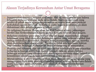 Alasan Terjadinya Kerusuhan Antar Umat Beragama

 Inseparation between religion and state. Hal ini menggambarkan bahwa
    kekuatan terbesar terdapat pada pemerintah. Suatu pemerintah yang
    berdiri di pihak suatu agama/kepercayaan otomatis akan memperkuat
    kedudukan agama tersebut. Akibatnya suatu negara peraturannya akan
    didominasi oleh doktrin agama tersebut.
   No religious freedom. Perpecahan ini diakibatkan adanya pelarangan
    berdiri dan berkembangnya suatu agama di suatu wilayah atau negara.
   Religious violation goes unpunished. Hal ini dapat digambarkan sebagai
    kekerasan yang dilakukan oleh kelompok agama yang terkenal radikal dan
    sering melakukan aksi brutal. Dengan mengatasnamakan agama, mereka
    akan membenarkan aksi mereka. Parahnya, tidak ada kejelasan hukum
    bagi mereka. Sehingga tindakan ini terus berlangsung di masyarakat.
   Poverty and injustice. Hal ini dilakukan akibat tunduknya kaum minoritas
    terhadap kekuatan mayoritas. Sudah menjadi rahasia umum bahwa
    beberapa wilayah yang dikuasai oleh suatu agama tertentu dapat menukar
    kemiskinan seseorang dengan kepercayaan suatu agama.
   Moral/akhlaq is more important than fiqih. Banyak orang beragama yang
    menganggap figih lebih penting dibanding moral/akhlaq. Sementara dalam
    suatu kalangan agama tertentu, perbedaan fiqih dapat menimbulkan
    konflik.
 