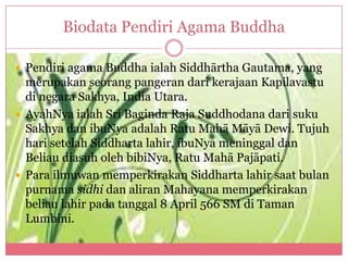 Biodata Pendiri Agama Buddha

 Pendiri agama Buddha ialah Siddhārtha Gautama, yang
  merupakan seorang pangeran dari kerajaan Kapilavastu
  di negara Sakhya, India Utara.
 AyahNya ialah Sri Baginda Raja Suddhodana dari suku
  Sakhya dan ibuNya adalah Ratu Mahā Māyā Dewi. Tujuh
  hari setelah Siddharta lahir, ibuNya meninggal dan
  Beliau diasuh oleh bibiNya, Ratu Mahā Pajāpati.
 Para ilmuwan memperkirakan Siddharta lahir saat bulan
  purnama sidhi dan aliran Mahayana memperkirakan
  beliau lahir pada tanggal 8 April 566 SM di Taman
  Lumbini.
 