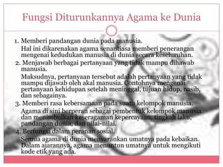 Fungsi Diturunkannya Agama ke Dunia

1. Memberi pandangan dunia pada manusia.
   Hal ini dikarenakan agama senantiasa memberi penerangan
   mengenai kedudukan manusia di dunia secara keseluruhan.
2. Menjawab berbagai pertanyaan yang tidak mampu dihawab
   manusia.
   Maksudnya, pertanyaan tersebut adalah pertanyaan yang tidak
   mampu dijawab oleh akal manusia. Contohnya mengenai
   pertanyaan kehidupan setelah meninggal, tujuan hidup, nasib,
   dan sebagainya.
3. Memberi rasa kebersamaan pada suatu kelompok manusia.
   Agama di sini berperan sebagai pembentuk kelompok manusia
   dan menimbulkan keseragaman kepercayaan, tingkah laku,
   pandangan dunia, dan nilai-nilai.
4. Berfungsi dalam peranan sosial.
   Semua agama di dunia menyarankan umatnya pada kebaikan.
   Dalam ajarannya, agama menuntun umatnya untuk mengikuti
   kode etik yang ada.
 
