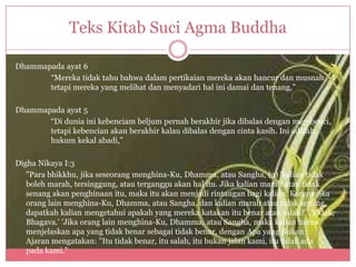 Teks Kitab Suci Agma Buddha

Dhammapada ayat 6
       “Mereka tidak tahu bahwa dalam pertikaian mereka akan hancur dan musnah,
       tetapi mereka yang melihat dan menyadari hal ini damai dan tenang,”

Dhammapada ayat 5
       “Di dunia ini kebenciam beljum pernah berakhir jika dibalas dengan membenci,
       tetapi kebencian akan berakhir kalau dibalas dengan cinta kasih. Ini adalah
       hukum kekal abadi,”

Digha Nikaya I:3
   "Para bhikkhu, jika seseorang menghina-Ku, Dhamma, atau Sangha, (3) 'kalian tidak
   boleh marah, tersinggung, atau terganggu akan hal itu. Jika kalian marah atau tidak
   senang akan penghinaan itu, maka itu akan menjadi rintangan bagi kalian. Karena jika
   orang lain menghina-Ku, Dhamma, atau Sangha, dan kalian marah atau tidak senang,
   dapatkah kalian mengetahui apakah yang mereka katakan itu benar atau salah?' ,'Tidak,
   Bhagava.' 'Jika orang lain menghina-Ku, Dhamma, atau Sangha, maka kalian harus
   menjelaskan apa yang tidak benar sebagai tidak benar, dengan Apa yang Bukan
   Ajaran mengatakan: "Itu tidak benar, itu salah, itu bukan jalan kami, itu tidak ada
   pada kami.”
 