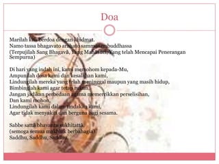 Doa

Marilah kita berdoa dengan khidmat.
Namo tassa bhagavato arahato sammȃsambuddhassa
(Terpujilah Sang Bhagavȃ, Yang Mahȃsuci, Yang telah Mencapai Penerangan
Sempurna)

Di hari yang indah ini, kami memohom kepada-Mu,
Ampunilah dosa kami dan kesalahan kami,
Lindungilah mereka yang telah meninggal maupun yang masih hidup,
Bimbinglah kami agar tetap rukun,
Jangan jadikan perbedaan agama memercikkan perselisihan,
Dan kami mohon,
Lindungilah kami dalam tindakan kami,
Agar tidak menyakiti dan berguna bagi sesama.

Sabbe sattȃ bhavantu sukhitattȃ,
(semoga semua makhluk berbahagia)
Saddhu, Saddhu, Saddhu.
 