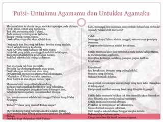 Puisi- Untukmu Agamamu dan Untukku Agamaku
Manusia lahir ke dunia tanpa melekat apa-apa pada dirinya.   Lalu, mengapa cara manusia menyembah Tuhan bisa berbeda?
Orok, janin, entah apa namanya,                              Apakah Tuhan lebih dari satu?
Tak bisa meminta pada Tuhan,
Pada sidang tertutup atau terbuka,
Tanpa voting, tanpa suara,                                   Tidak.
Dari rahim siapa dia akan dilahirkan.                        Sesungguhnya Tuhan adalah tunggal, satu-satunya pencipta
                                                             manusia.
Dari ayah dan ibu yang tak henti berdoa siang malam,         Yang membedakannya adalah keyakinan.
Demi kehadirannya ke dunia,
Atau dari ibu yang bahkan tak tahu siapa,
Laki-laki yang telah meninggalkan bibit kehidupan,           Ketika manusia lahir dan membuka mata untuk kali pertama,
Yang menghadiahinya gelar anak haram,                        Ia mendapatkan segalanya,
Padahal mereka lah orangtua haram.                           Orangtua, keluarga, sandang, pangan, papan bahkan
                                                             keyakinan.
Pun manusia tak bisa meminta,
Terlahir dari keluarga berada atau papa,                     Keyakinan?
Dari kalangan terhormat atau hina,                           Iya, keyakinan. Sesuatu yang paling hakiki,
Dengan fisik menawan atau serba kekurangan,                  Sesuatu yang diwarisi,
Dilahirkan di klinik bersalin ternama,                       Bahkan menjadi doktrin.
Atau hanya di atas dipan buruk rupa.
Manusia lahir tanpa dibekali sandang,                        Kau pernah mendengar seorang bayi yang baru lahir diazankan
Yang menghangatkan badannya yang telanjang,                  di telinganya?
Hanya kemampuan pangan selama hitungan jam,                  Kau pernah melihat seorang bayi yang dibaptis di gereja?
Sebelum mendapatkan makanan dari ibunya.
                                                             Ketika lahir manusia bahkan tak bisa memilih akan diazankan
Iya, karena semua adalah hak tunggal Tuhan Sang Maha         atau dibaptis atau entah apalagi namanya.
Pencipta.
                                                             Ketika manusia beranjak dewasa,
Tuhan? Tuhan yang mana? Tuhan siapa?                         Perlahan ia mempelajari keyakinannya,
                                                             Secara formal maupun informal,
Mereka bilang yang menciptakanku adalah Tuhan,               Dari bangku sekolah dasar hingga bangku kuliah,
Lalu mereka juga bilang yang menciptakan dia adalah          Bahkan tanpa batasan usia,
Tuhan,                                                       Yang kemudian dia kenal bernama agama.
Dan kau juga diciptakan oleh Tuhan.
 