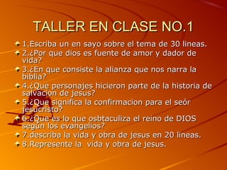 TALLER EN CLASE NO.1TALLER EN CLASE NO.1
1.Escriba un en sayo sobre el tema de 30 lineas.1.Escriba un en sayo sobre el tema de 30 lineas.
2.¿Por que dios es fuente de amor y dador de2.¿Por que dios es fuente de amor y dador de
vida?vida?
3.¿En que consiste la alianza que nos narra la3.¿En que consiste la alianza que nos narra la
biblia?biblia?
4.¿Que personajes hicieron parte de la historia de4.¿Que personajes hicieron parte de la historia de
salvacion de jesus?salvacion de jesus?
5.¿Que significa la confirmacion para el seór5.¿Que significa la confirmacion para el seór
jesucristo?jesucristo?
6.¿Que es lo que osbtaculiza el reino de DIOS6.¿Que es lo que osbtaculiza el reino de DIOS
según los evangelios?según los evangelios?
7.describa la vida y obra de jesus en 20 lineas.7.describa la vida y obra de jesus en 20 lineas.
8.Represente la vida y obra de jesus.8.Represente la vida y obra de jesus.
 