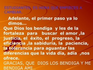 ESTUDIANTES ES HORA QUE EMPIECES A
CAMBIAR.
Adelante, el primer paso ya lo
dimos...
Que Dios los bendiga y les de la
fortaleza para buscar el amor ,la
justicia, el éxito, el progreso, la
eficiencia ,la sabiduría, la paciencia,
la tolerancia para aguantar las
diferencias que la vida día, adía ,nos
ofrece.
GRACIAS, QUE DIOS LOS BENDIGA Y ME
BENDIGA AMI…
 