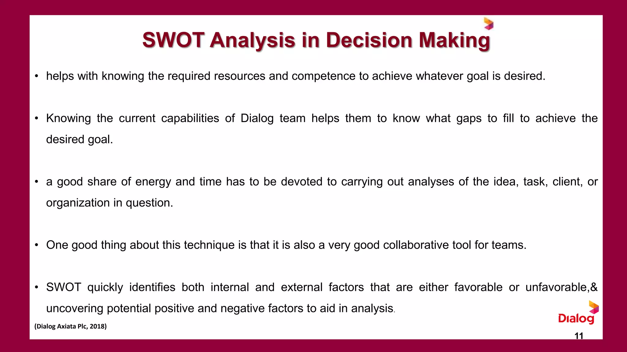 SWOT Analysis in Decision Making
• helps with knowing the required resources and competence to achieve whatever goal is desired.
• Knowing the current capabilities of Dialog team helps them to know what gaps to fill to achieve the
desired goal.
• a good share of energy and time has to be devoted to carrying out analyses of the idea, task, client, or
organization in question.
• One good thing about this technique is that it is also a very good collaborative tool for teams.
• SWOT quickly identifies both internal and external factors that are either favorable or unfavorable,&
uncovering potential positive and negative factors to aid in analysis.
(Dialog Axiata Plc, 2018)
11
 