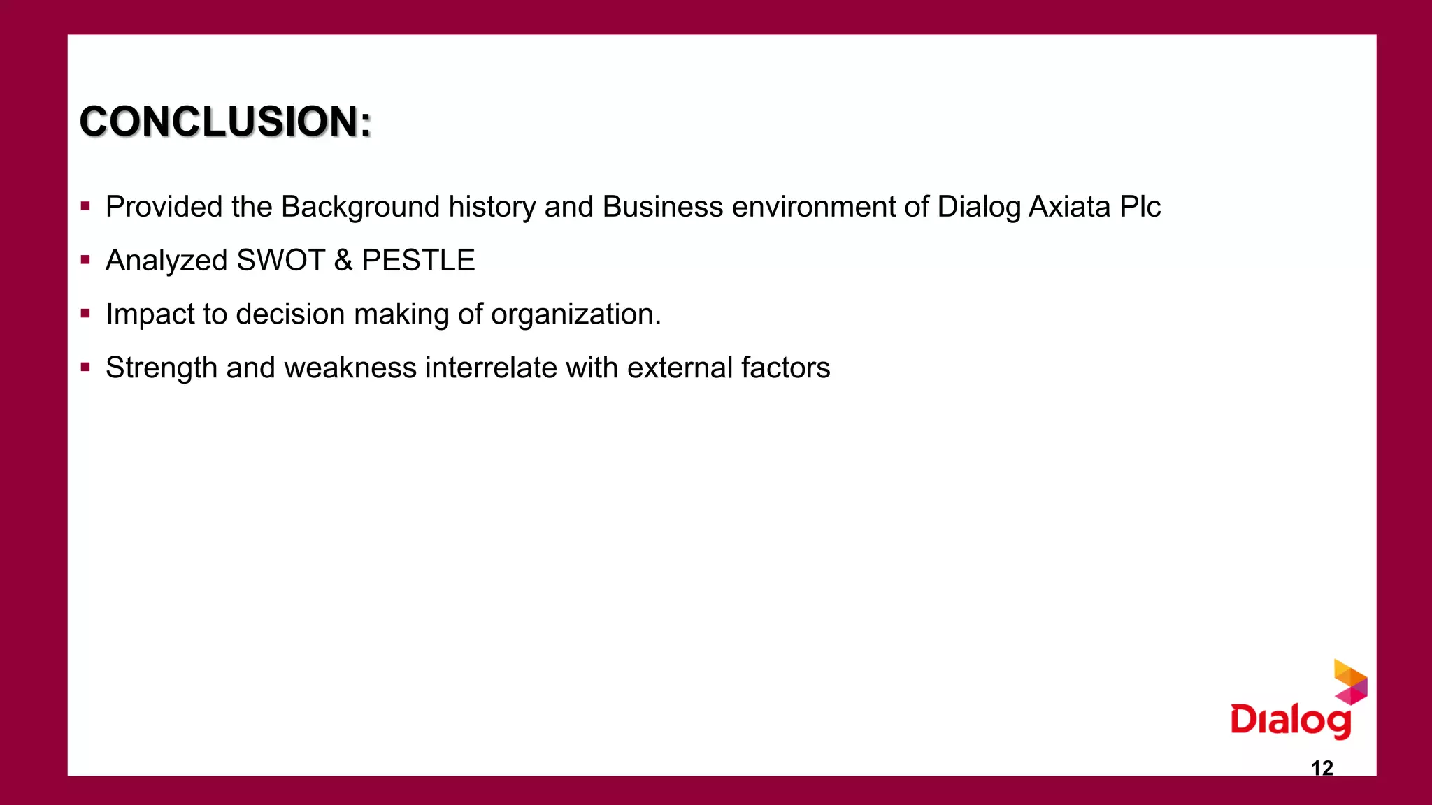 CONCLUSION:
 Provided the Background history and Business environment of Dialog Axiata Plc
 Analyzed SWOT & PESTLE
 Impact to decision making of organization.
 Strength and weakness interrelate with external factors
12
 