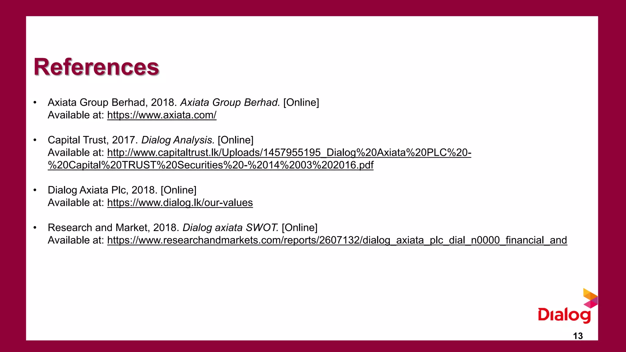 13
References
• Axiata Group Berhad, 2018. Axiata Group Berhad. [Online]
Available at: https://www.axiata.com/
• Capital Trust, 2017. Dialog Analysis. [Online]
Available at: http://www.capitaltrust.lk/Uploads/1457955195_Dialog%20Axiata%20PLC%20-
%20Capital%20TRUST%20Securities%20-%2014%2003%202016.pdf
• Dialog Axiata Plc, 2018. [Online]
Available at: https://www.dialog.lk/our-values
• Research and Market, 2018. Dialog axiata SWOT. [Online]
Available at: https://www.researchandmarkets.com/reports/2607132/dialog_axiata_plc_dial_n0000_financial_and
 