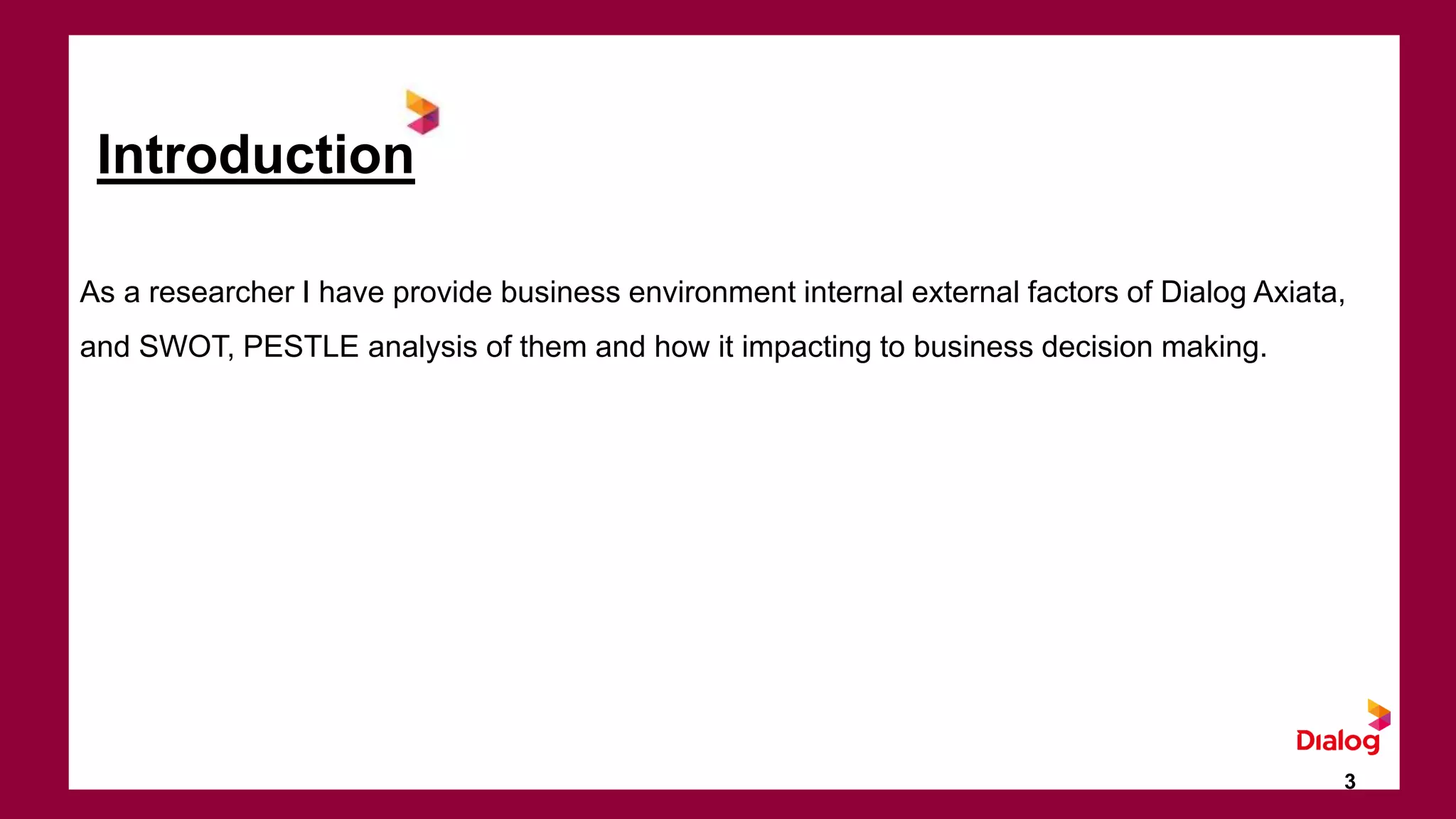 Introduction
As a researcher I have provide business environment internal external factors of Dialog Axiata,
and SWOT, PESTLE analysis of them and how it impacting to business decision making.
3
 