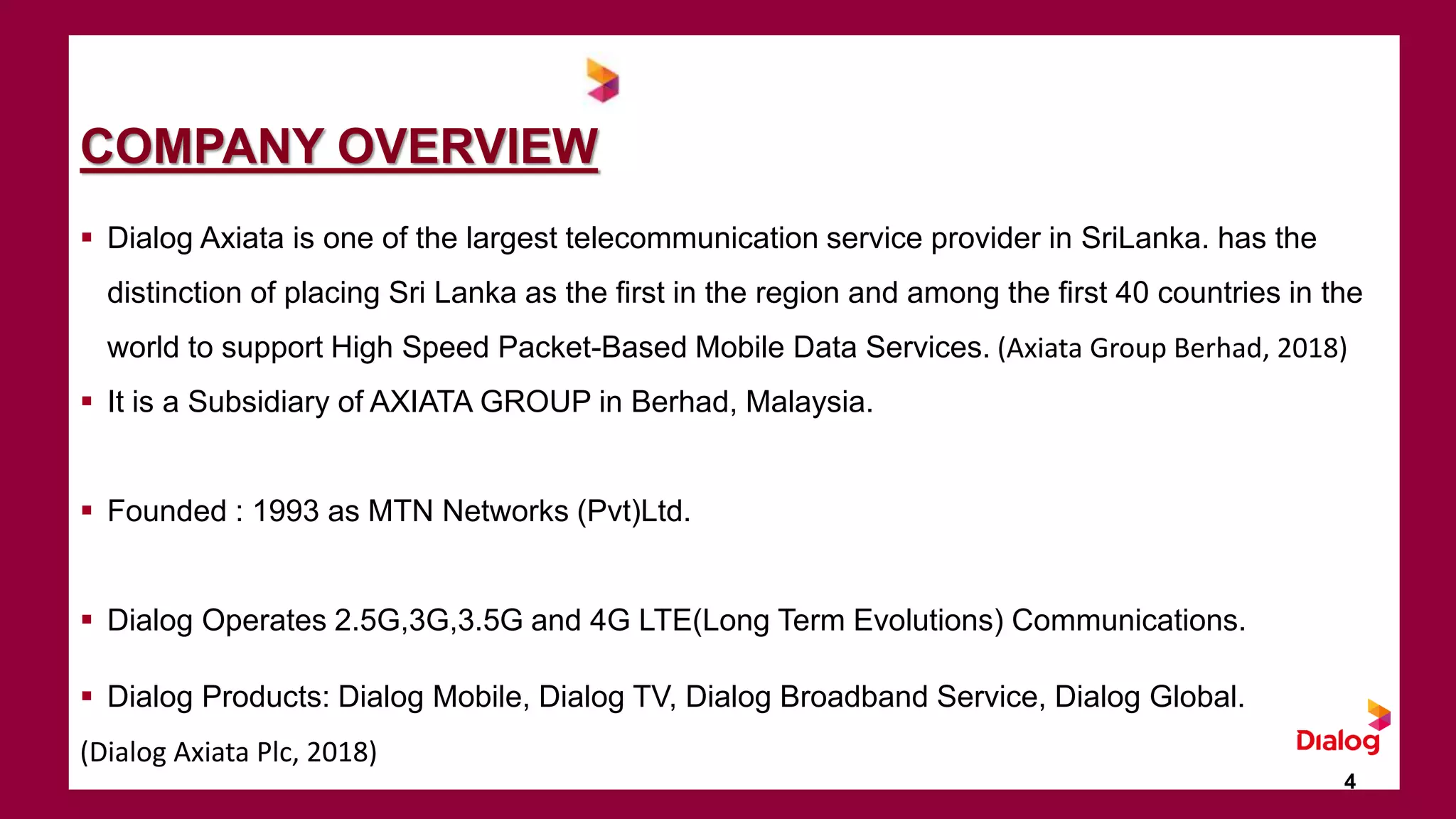 COMPANY OVERVIEW
 Dialog Axiata is one of the largest telecommunication service provider in SriLanka. has the
distinction of placing Sri Lanka as the first in the region and among the first 40 countries in the
world to support High Speed Packet-Based Mobile Data Services. (Axiata Group Berhad, 2018)
 It is a Subsidiary of AXIATA GROUP in Berhad, Malaysia.
 Founded : 1993 as MTN Networks (Pvt)Ltd.
 Dialog Operates 2.5G,3G,3.5G and 4G LTE(Long Term Evolutions) Communications.
 Dialog Products: Dialog Mobile, Dialog TV, Dialog Broadband Service, Dialog Global.
(Dialog Axiata Plc, 2018)
4
 