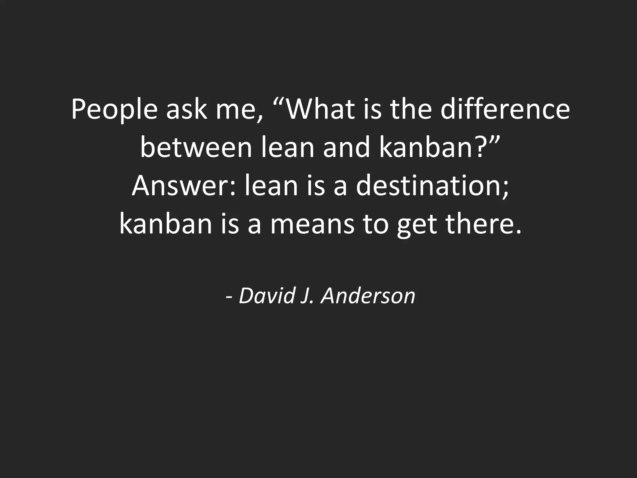 People ask me, “What is the difference
     between lean and kanban?”
    Answer: lean is a destination;
   kanban is a means to get there.

           - David J. Anderson
 