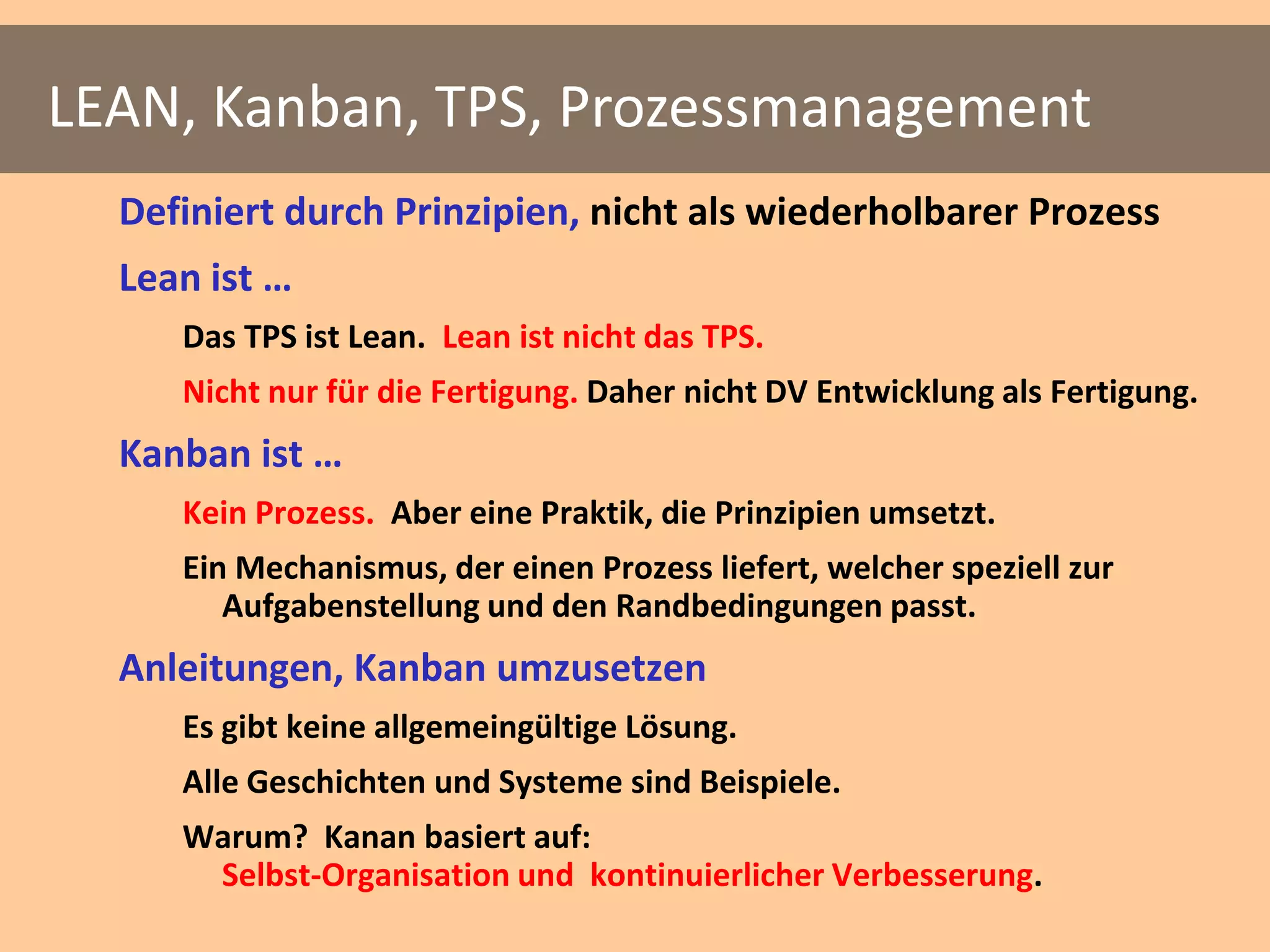 LEAN, Kanban, TPS, Prozessmanagement
  Definiert durch Prinzipien, nicht als wiederholbarer Prozess
  Lean ist …
     Das TPS ist Lean. Lean ist nicht das TPS.
     Nicht nur für die Fertigung. Daher nicht DV Entwicklung als Fertigung.
  Kanban ist …
     Kein Prozess. Aber eine Praktik, die Prinzipien umsetzt.
     Ein Mechanismus, der einen Prozess liefert, welcher speziell zur
        Aufgabenstellung und den Randbedingungen passt.
  Anleitungen, Kanban umzusetzen
     Es gibt keine allgemeingültige Lösung.
     Alle Geschichten und Systeme sind Beispiele.
     Warum? Kanan basiert auf:
      Selbst-Organisation und kontinuierlicher Verbesserung.
 
