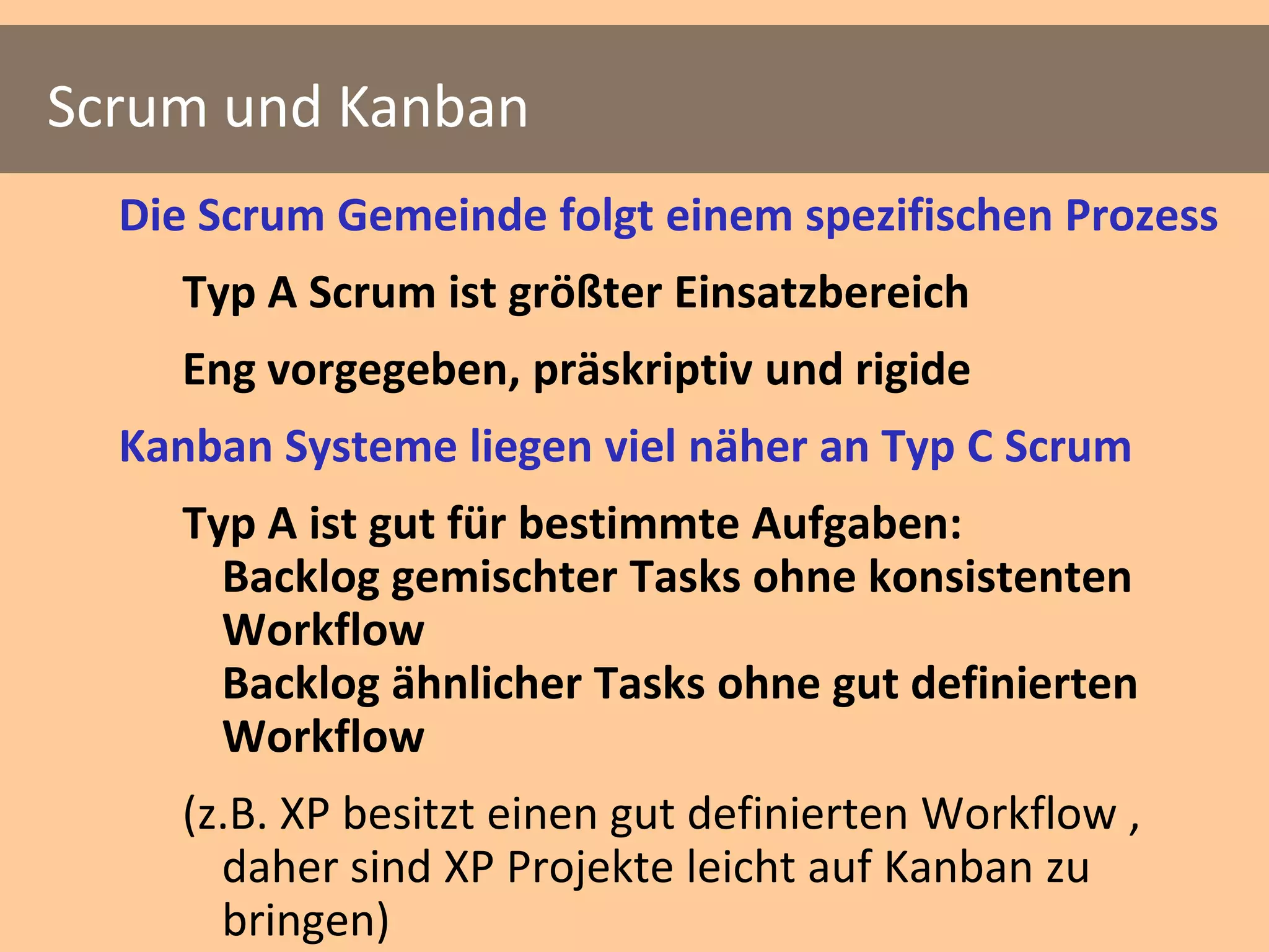 Scrum und Kanban
  Die Scrum Gemeinde folgt einem spezifischen Prozess
    Typ A Scrum ist größter Einsatzbereich
    Eng vorgegeben, präskriptiv und rigide
  Kanban Systeme liegen viel näher an Typ C Scrum
    Typ A ist gut für bestimmte Aufgaben:
      Backlog gemischter Tasks ohne konsistenten
      Workflow
      Backlog ähnlicher Tasks ohne gut definierten
      Workflow
    (z.B. XP besitzt einen gut definierten Workflow ,
      daher sind XP Projekte leicht auf Kanban zu
      bringen)
 