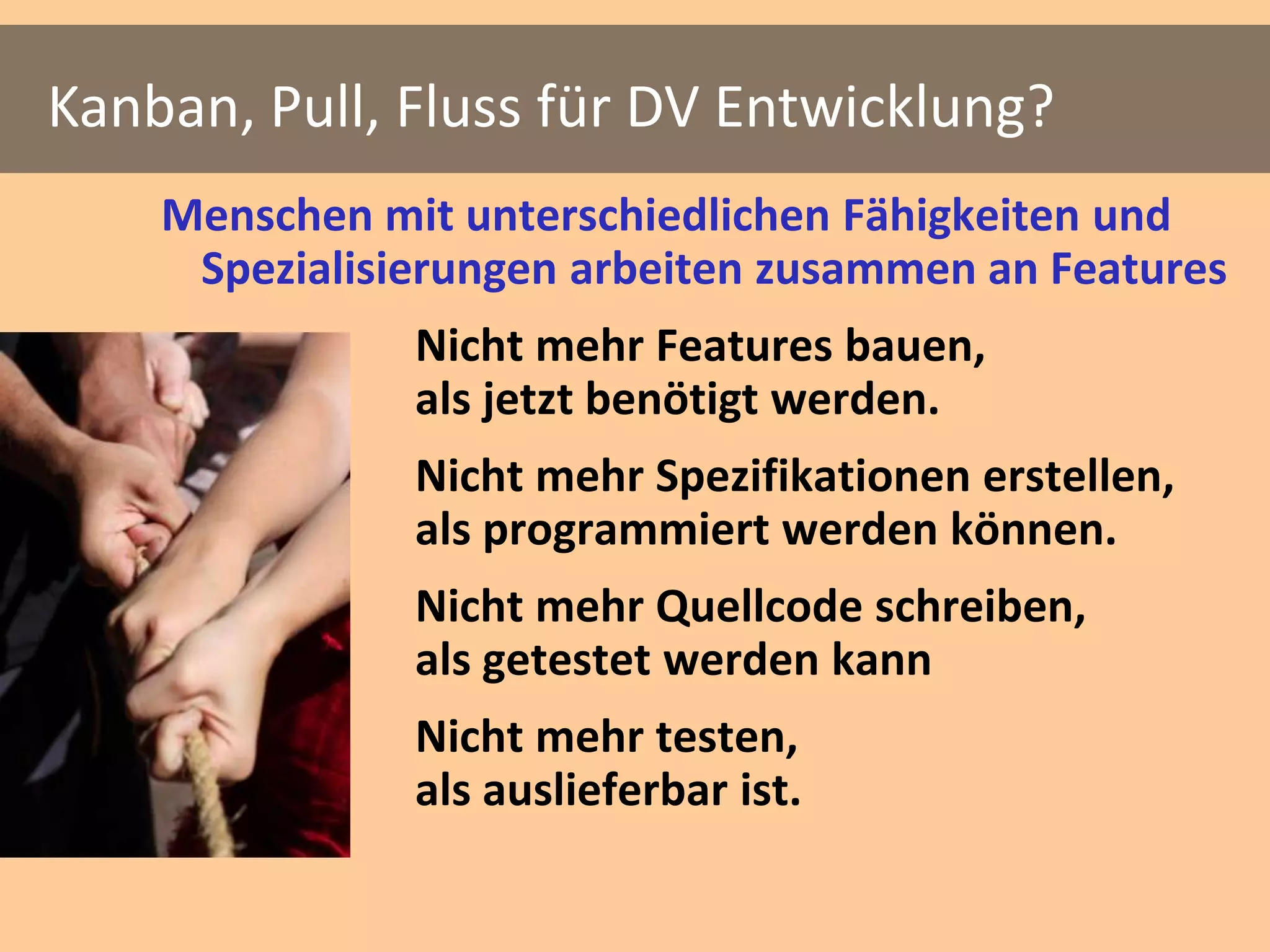 Kanban, Pull, Fluss für DV Entwicklung?
    Menschen mit unterschiedlichen Fähigkeiten und
     Spezialisierungen arbeiten zusammen an Features
               Nicht mehr Features bauen,
               als jetzt benötigt werden.
               Nicht mehr Spezifikationen erstellen,
               als programmiert werden können.
               Nicht mehr Quellcode schreiben,
               als getestet werden kann
               Nicht mehr testen,
               als auslieferbar ist.
 