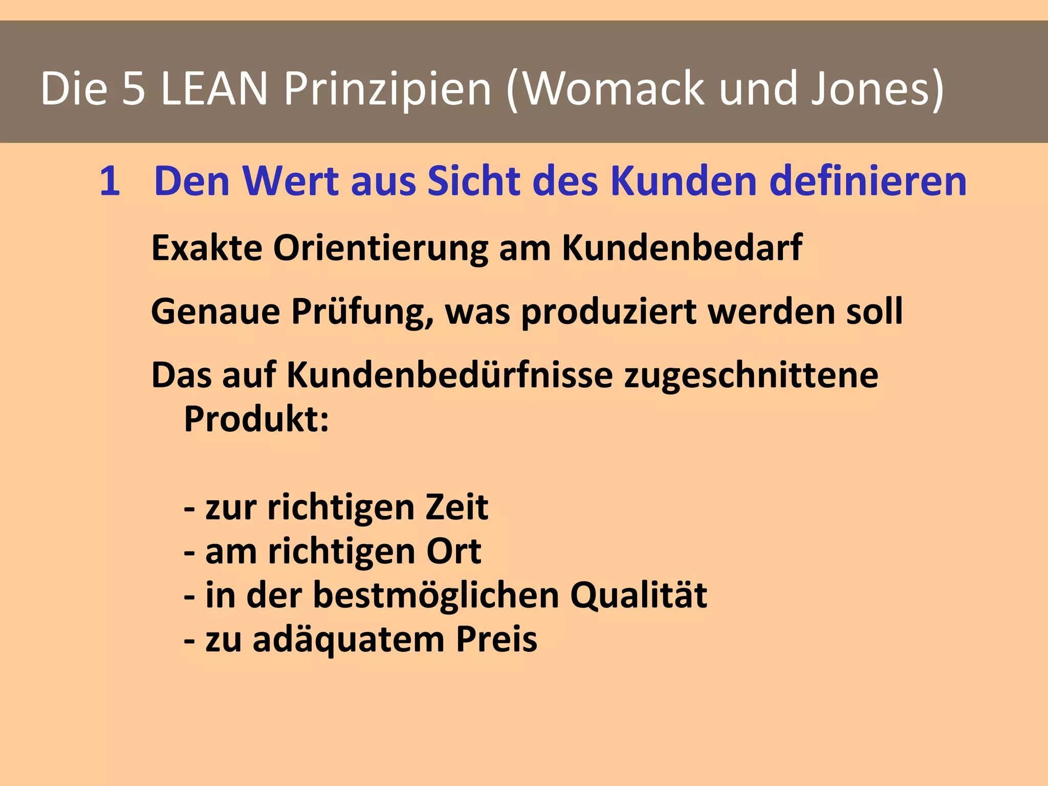 Die 5 LEAN Prinzipien (Womack und Jones)
  1 Den Wert aus Sicht des Kunden definieren
    Exakte Orientierung am Kundenbedarf
    Genaue Prüfung, was produziert werden soll
    Das auf Kundenbedürfnisse zugeschnittene
     Produkt:

      - zur richtigen Zeit
      - am richtigen Ort
      - in der bestmöglichen Qualität
      - zu adäquatem Preis
 