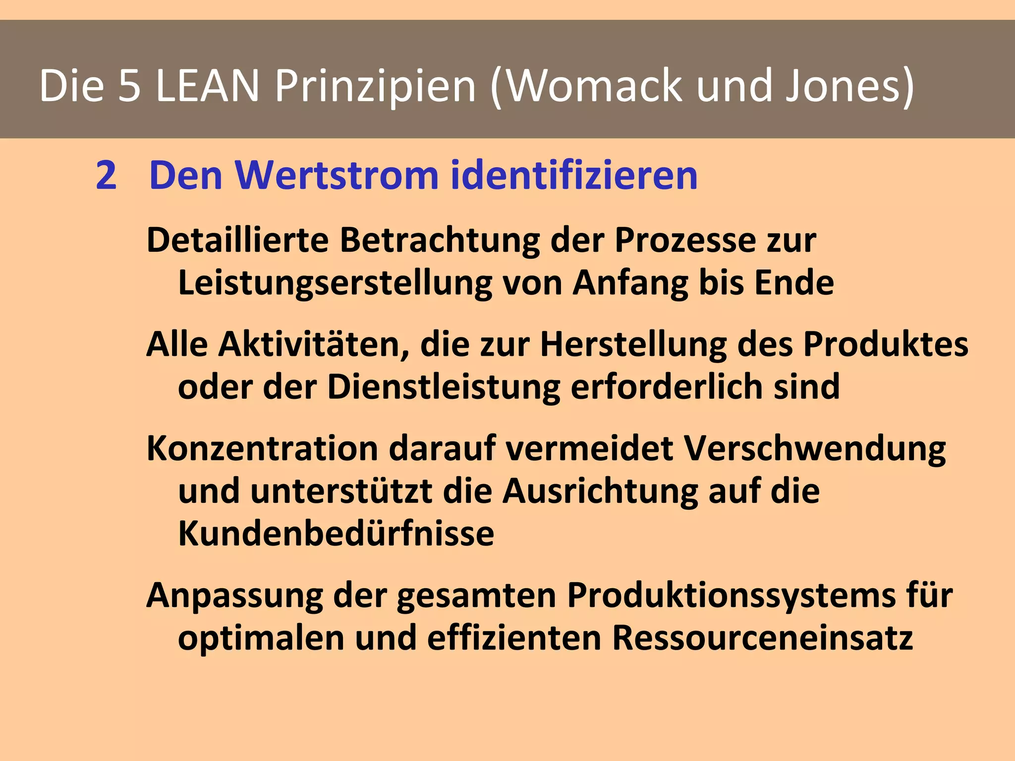Die 5 LEAN Prinzipien (Womack und Jones)
  2 Den Wertstrom identifizieren
    Detaillierte Betrachtung der Prozesse zur
     Leistungserstellung von Anfang bis Ende
    Alle Aktivitäten, die zur Herstellung des Produktes
      oder der Dienstleistung erforderlich sind
    Konzentration darauf vermeidet Verschwendung
     und unterstützt die Ausrichtung auf die
     Kundenbedürfnisse
    Anpassung der gesamten Produktionssystems für
     optimalen und effizienten Ressourceneinsatz
 