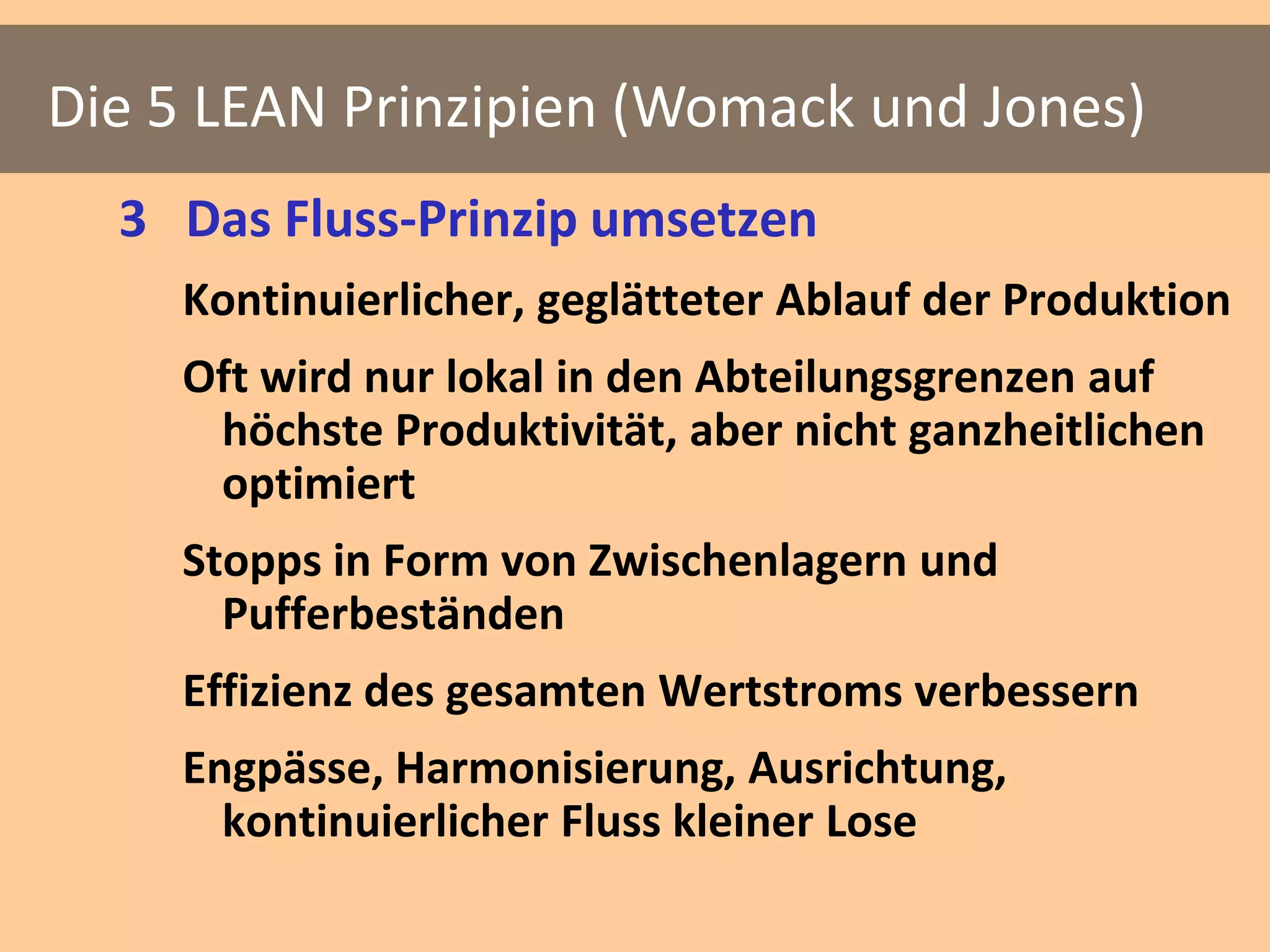 Die 5 LEAN Prinzipien (Womack und Jones)
  3 Das Fluss-Prinzip umsetzen
    Kontinuierlicher, geglätteter Ablauf der Produktion
    Oft wird nur lokal in den Abteilungsgrenzen auf
     höchste Produktivität, aber nicht ganzheitlichen
     optimiert
    Stopps in Form von Zwischenlagern und
      Pufferbeständen
    Effizienz des gesamten Wertstroms verbessern
    Engpässe, Harmonisierung, Ausrichtung,
      kontinuierlicher Fluss kleiner Lose
 