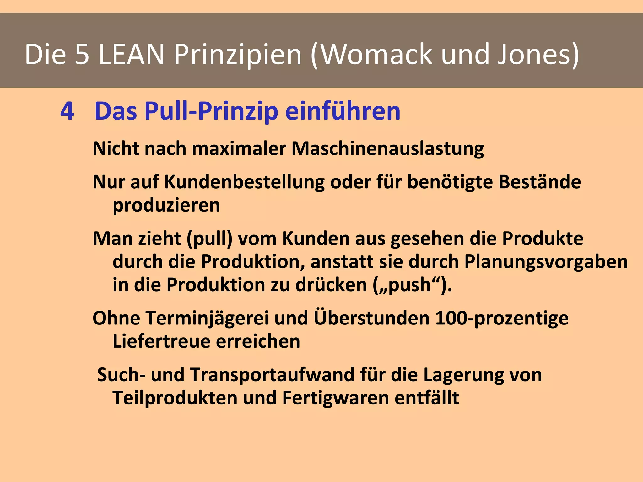 Die 5 LEAN Prinzipien (Womack und Jones)
  4 Das Pull-Prinzip einführen
    Nicht nach maximaler Maschinenauslastung
    Nur auf Kundenbestellung oder für benötigte Bestände
      produzieren
    Man zieht (pull) vom Kunden aus gesehen die Produkte
     durch die Produktion, anstatt sie durch Planungsvorgaben
     in die Produktion zu drücken („push“).
    Ohne Terminjägerei und Überstunden 100-prozentige
     Liefertreue erreichen
     Such- und Transportaufwand für die Lagerung von
      Teilprodukten und Fertigwaren entfällt
 