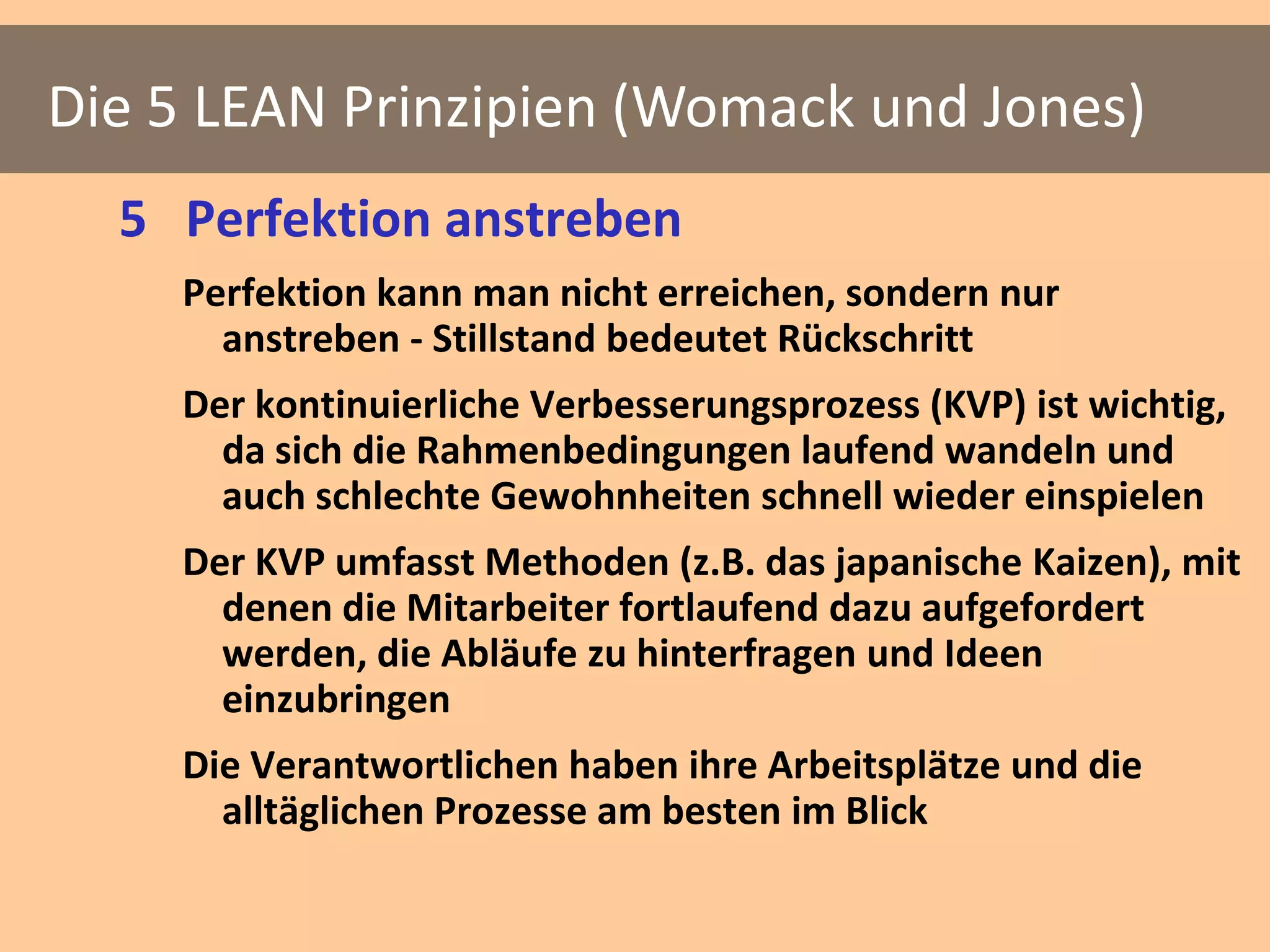 Die 5 LEAN Prinzipien (Womack und Jones)
  5 Perfektion anstreben
    Perfektion kann man nicht erreichen, sondern nur
      anstreben - Stillstand bedeutet Rückschritt
    Der kontinuierliche Verbesserungsprozess (KVP) ist wichtig,
      da sich die Rahmenbedingungen laufend wandeln und
      auch schlechte Gewohnheiten schnell wieder einspielen
    Der KVP umfasst Methoden (z.B. das japanische Kaizen), mit
      denen die Mitarbeiter fortlaufend dazu aufgefordert
      werden, die Abläufe zu hinterfragen und Ideen
      einzubringen
    Die Verantwortlichen haben ihre Arbeitsplätze und die
      alltäglichen Prozesse am besten im Blick
 
