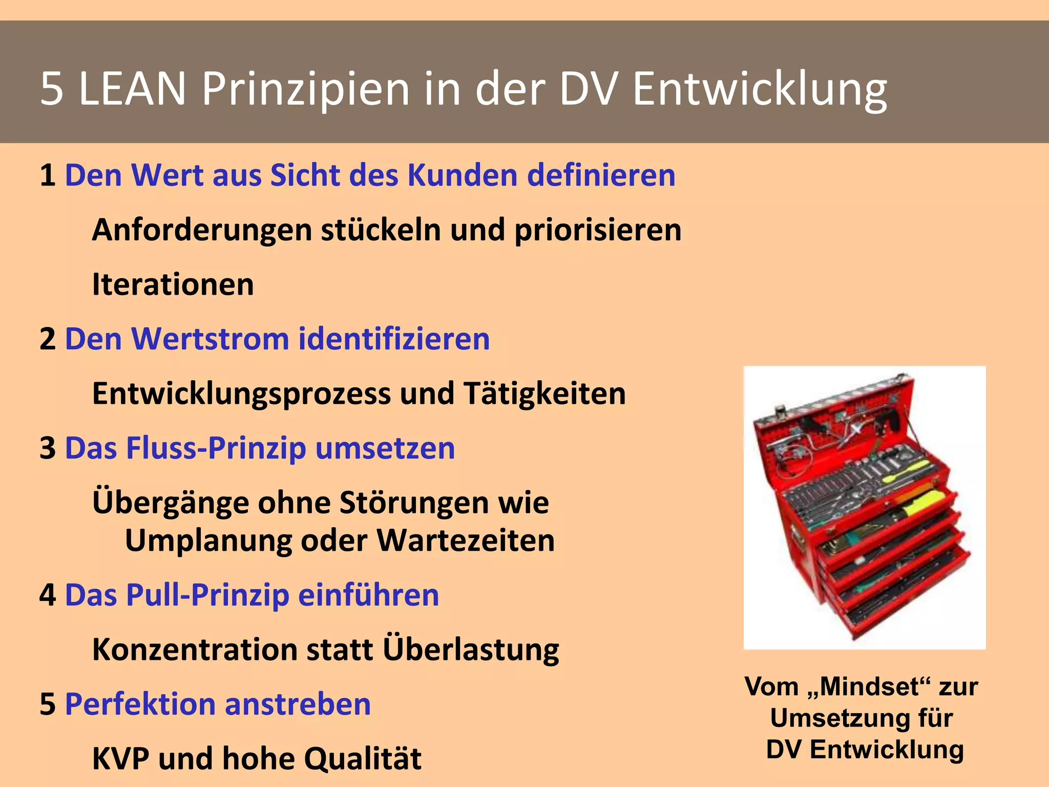 5 LEAN Prinzipien in der DV Entwicklung
1 Den Wert aus Sicht des Kunden definieren
   Anforderungen stückeln und priorisieren
   Iterationen
2 Den Wertstrom identifizieren
   Entwicklungsprozess und Tätigkeiten
3 Das Fluss-Prinzip umsetzen
   Übergänge ohne Störungen wie
     Umplanung oder Wartezeiten
4 Das Pull-Prinzip einführen
   Konzentration statt Überlastung
                                             Vom „Mindset“ zur
5 Perfektion anstreben                         Umsetzung für
   KVP und hohe Qualität                      DV Entwicklung
 