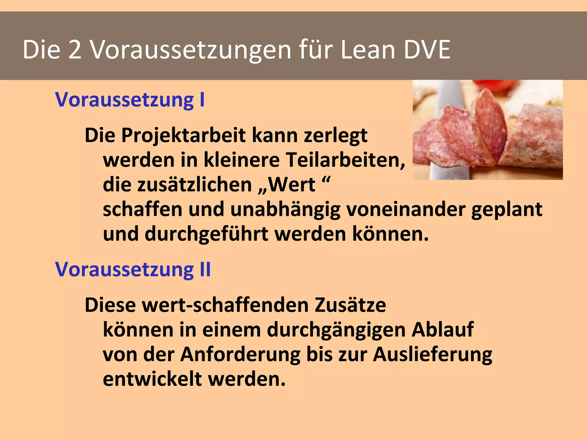 Die 2 Voraussetzungen für Lean DVE
  Voraussetzung I
     Die Projektarbeit kann zerlegt
       werden in kleinere Teilarbeiten,
       die zusätzlichen „Wert “
       schaffen und unabhängig voneinander geplant
       und durchgeführt werden können.
  Voraussetzung II
     Diese wert-schaffenden Zusätze
       können in einem durchgängigen Ablauf
       von der Anforderung bis zur Auslieferung
       entwickelt werden.
 