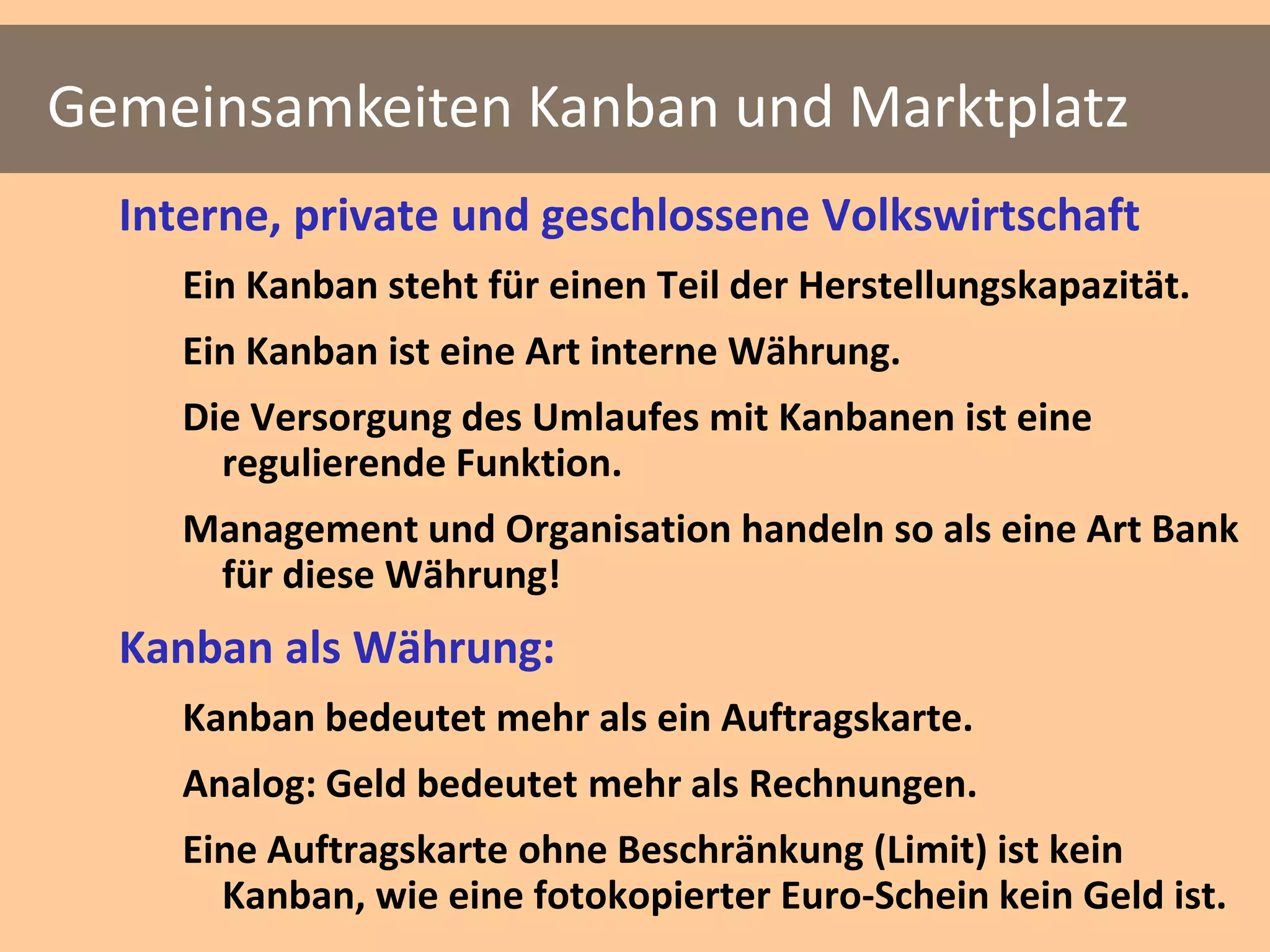 Gemeinsamkeiten Kanban und Marktplatz
  Interne, private und geschlossene Volkswirtschaft
     Ein Kanban steht für einen Teil der Herstellungskapazität.
     Ein Kanban ist eine Art interne Währung.
     Die Versorgung des Umlaufes mit Kanbanen ist eine
       regulierende Funktion.
     Management und Organisation handeln so als eine Art Bank
      für diese Währung!
  Kanban als Währung:
     Kanban bedeutet mehr als ein Auftragskarte.
     Analog: Geld bedeutet mehr als Rechnungen.
     Eine Auftragskarte ohne Beschränkung (Limit) ist kein
       Kanban, wie eine fotokopierter Euro-Schein kein Geld ist.
 