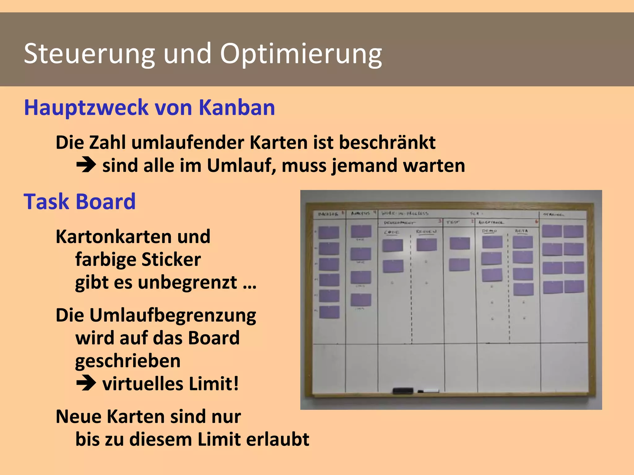 Steuerung und Optimierung
Hauptzweck von Kanban
  Die Zahl umlaufender Karten ist beschränkt
     sind alle im Umlauf, muss jemand warten
Task Board
  Kartonkarten und
    farbige Sticker
    gibt es unbegrenzt …
  Die Umlaufbegrenzung
    wird auf das Board
    geschrieben
     virtuelles Limit!
  Neue Karten sind nur
    bis zu diesem Limit erlaubt
 