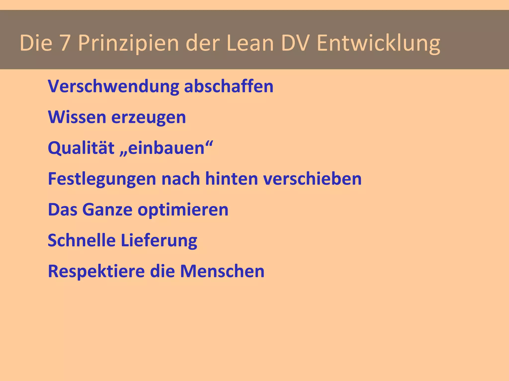 Die 7 Prinzipien der Lean DV Entwicklung
  Verschwendung abschaffen
  Wissen erzeugen
  Qualität „einbauen“
  Festlegungen nach hinten verschieben
  Das Ganze optimieren
  Schnelle Lieferung
  Respektiere die Menschen
 