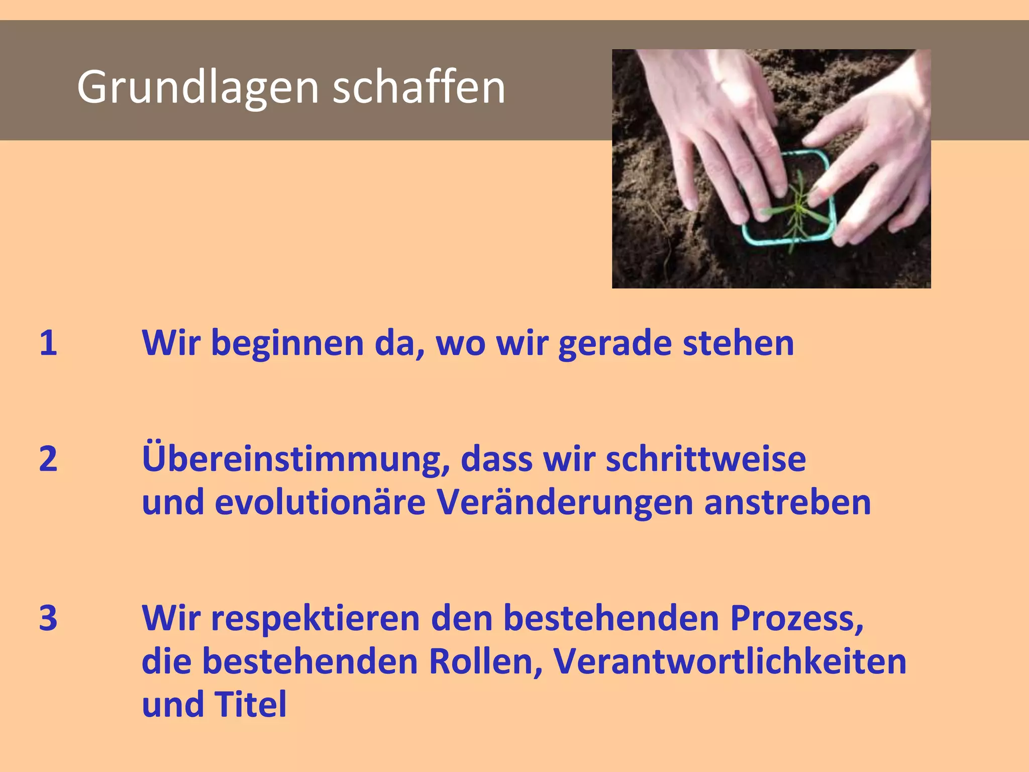 Grundlagen schaffen



1     Wir beginnen da, wo wir gerade stehen

2     Übereinstimmung, dass wir schrittweise
      und evolutionäre Veränderungen anstreben

3     Wir respektieren den bestehenden Prozess,
      die bestehenden Rollen, Verantwortlichkeiten
      und Titel
 