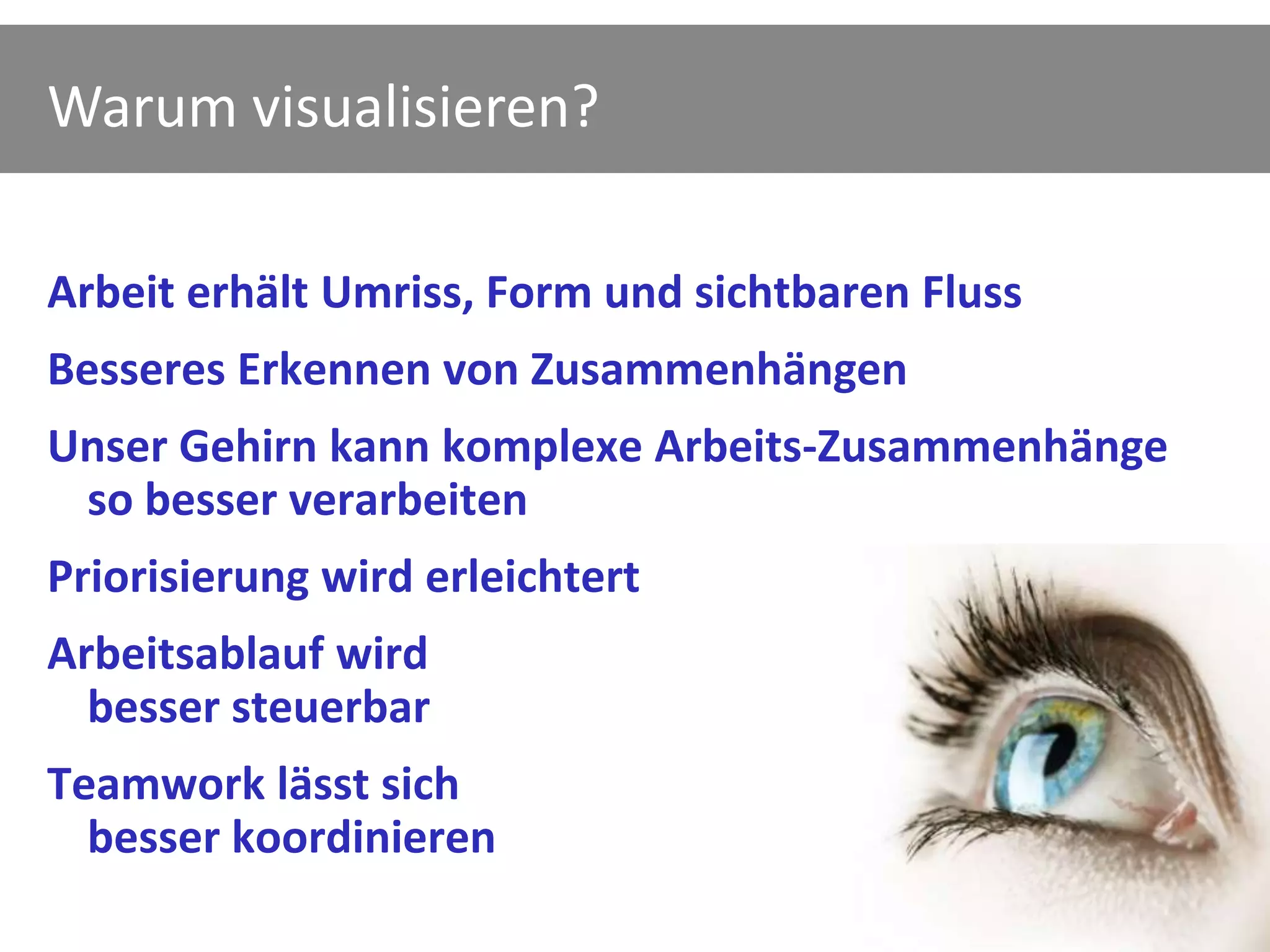 Warum visualisieren?

Arbeit erhält Umriss, Form und sichtbaren Fluss
Besseres Erkennen von Zusammenhängen
Unser Gehirn kann komplexe Arbeits-Zusammenhänge
 so besser verarbeiten
Priorisierung wird erleichtert
Arbeitsablauf wird
  besser steuerbar
Teamwork lässt sich
  besser koordinieren
 