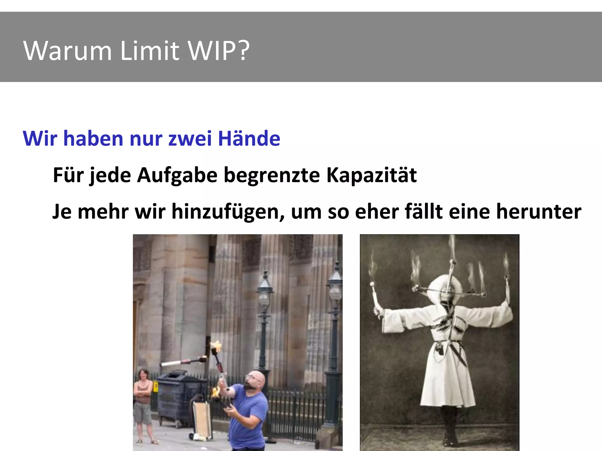 Warum Limit WIP?

Wir haben nur zwei Hände
  Für jede Aufgabe begrenzte Kapazität
  Je mehr wir hinzufügen, um so eher fällt eine herunter
 