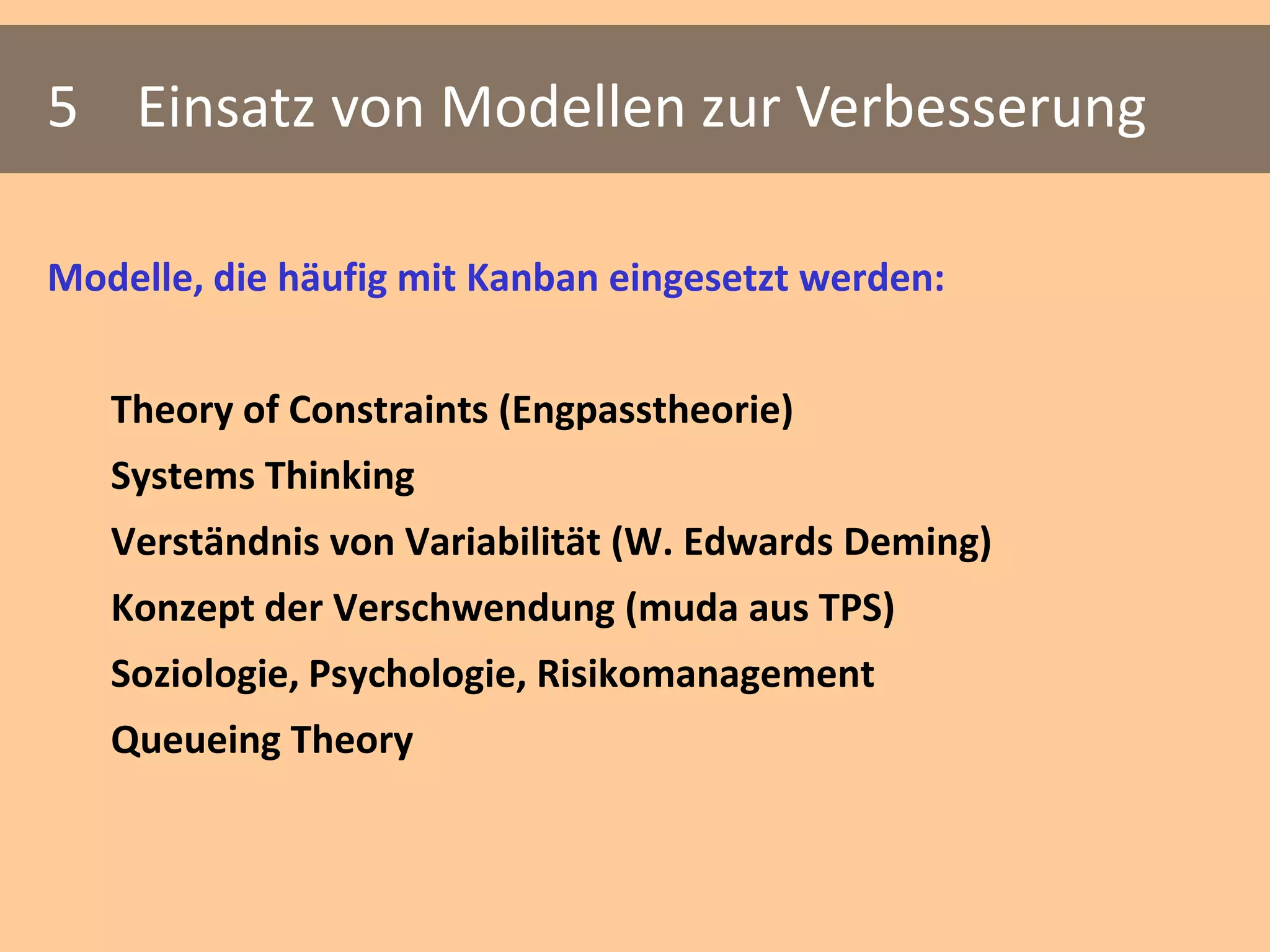 5 Einsatz von Modellen zur Verbesserung

Modelle, die häufig mit Kanban eingesetzt werden:


   Theory of Constraints (Engpasstheorie)
   Systems Thinking
   Verständnis von Variabilität (W. Edwards Deming)
   Konzept der Verschwendung (muda aus TPS)
   Soziologie, Psychologie, Risikomanagement
   Queueing Theory
 